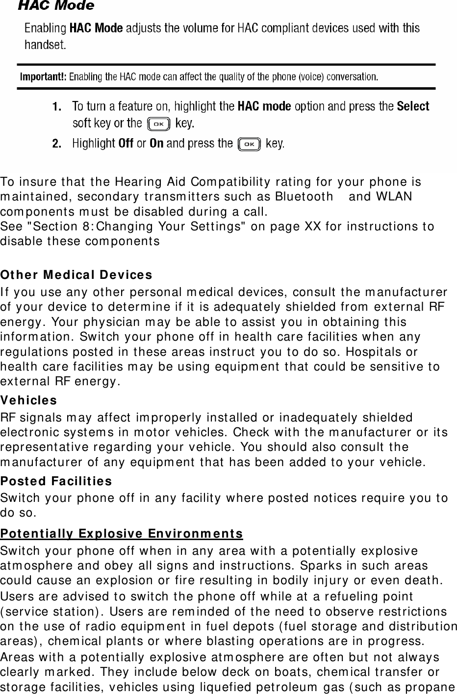  To insure t hat t he Hearing Aid Com patibilit y rating for your phone is m aintained, secondary t ransm itt ers such as Bluetooth    and WLAN com ponents m ust  be disabled during a call.   See &quot; Section 8: Changing Your Settings&quot; on page XX for inst ructions to disable t hese com ponent s    Ot her  M e dica l Devices I f you use any other personal m edical devices, consult  t he m anufact urer of your device to det erm ine if it is adequat ely shielded from  ext ernal RF energy. Your physician m ay be able to assist  you in obtaining t his inform ation. Switch your phone off in health care facilit ies when any regulat ions posted in t hese areas inst ruct you to do so. Hospit als or health care facilit ies m ay be using equipm ent t hat  could be sensit ive to ext ernal RF energy. Vehicle s RF signals m ay affect  im properly installed or inadequat ely shielded elect ronic system s in m otor vehicles. Check with t he m anufact urer or its represent ative regarding your vehicle. You should also consult  t he m anufact urer of any equipm ent  t hat has been added t o your vehicle. Posted Facilit ies Switch your phone off in any facilit y where post ed notices require you t o do so. Pot ent ia lly Explosive  Envir on m ent s Switch your phone off when in any area wit h a potent ially explosive at m osphere and obey all signs and inst ructions. Sparks in such areas could cause an explosion or fire result ing in bodily inj ury or even death. Users are advised t o switch t he phone off while at a refueling point  ( service station) . Users are rem inded of t he need to observe rest rict ions on t he use of radio equipm ent  in fuel depot s ( fuel st orage and distribut ion areas) , chem ical plants or where blasting operat ions are in progress. Areas with a potentially explosive at m osphere are often but  not always clearly m arked. They include below deck on boats, chem ical transfer or storage facilit ies, vehicles using liquefied petroleum  gas ( such as propane 