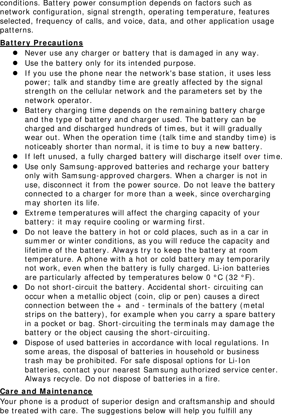 conditions. Battery power consum pt ion depends on fact ors such as network configuration, signal st rength, operating t em perat ure, feat ures selected, frequency of calls, and voice, data, and ot her application usage patt erns.   Ba t t er y Pr ecaut ions  Never use any charger or batt ery t hat  is dam aged in any way.  Use the batt ery only for its int ended purpose.  I f you use t he phone near the network&apos;s base st ation, it uses less power;  t alk and st andby t im e are great ly affect ed by the signal strength on t he cellular net work and the param et ers set by the network operator.  Battery charging t im e depends on t he rem aining bat t ery charge and t he type of battery and charger used. The bat t ery can be charged and discharged hundreds of t im es, but  it  will gradually wear out . When t he operation t im e (talk t im e and st andby tim e) is noticeably short er than norm al, it  is t im e to buy a new battery.  I f left  unused, a fully charged batt ery will discharge itself over t im e.   Use only Sam sung- approved batteries and recharge your bat t ery only with Sam sung- approved chargers. When a charger is not  in use, disconnect  it from  t he power source. Do not leave t he bat t ery connect ed t o a charger for m ore than a week, since overcharging m ay short en its life.  Ext rem e t em perat ures will affect  t he charging capacity of your batt ery:  it m ay require cooling or warm ing first .  Do not leave t he batt ery in hot or cold places, such as in a car in sum m er or wint er conditions, as you will reduce the capacity and lifet im e of t he bat t ery. Always try t o keep t he batt ery at room  tem perat ure. A phone with a hot or cold bat t ery m ay t em porarily not work, even when t he bat t ery is fully charged. Li-ion bat t eries are part icularly affect ed by tem peratures below 0 ° C (32 ° F).  Do not short - circuit t he bat t ery. Accident al short-  circuiting can occur when a m et allic object  (coin, clip or pen)  causes a direct  connect ion bet ween the +  and - t erm inals of the bat t ery ( m etal strips on t he batt ery) , for exam ple when you carry a spare batt ery in a pocket or bag. Short- circuiting t he term inals m ay dam age t he batt ery or t he obj ect  causing the short- circuiting.  Dispose of used bat t eries in accordance with local regulat ions. I n som e areas, t he disposal of batt eries in household or business trash m ay be prohibited. For safe disposal opt ions for Li-I on batt eries, cont act  your nearest  Sam sung authorized service center. Always recycle. Do not dispose of batt eries in a fire. Care  a nd M a inten ance  Your phone is a product  of superior design and craft sm anship and should be treated with care. The suggest ions below will help you fulfill any 
