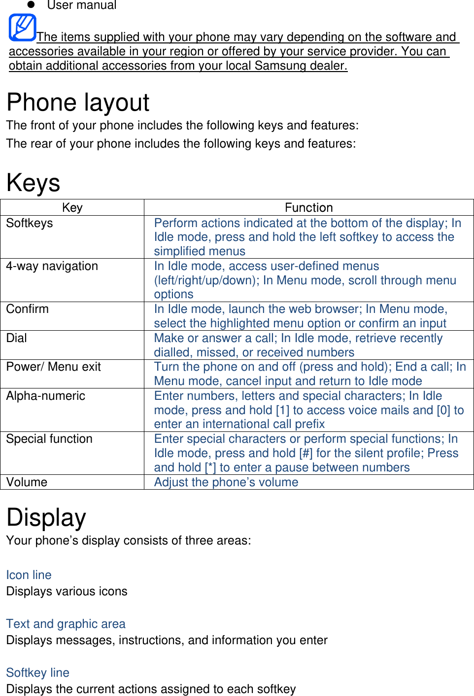  User manual The items supplied with your phone may vary depending on the software and accessories available in your region or offered by your service provider. You can obtain additional accessories from your local Samsung dealer.  Phone layout The front of your phone includes the following keys and features: The rear of your phone includes the following keys and features:  Keys Ky   Softkeys  Perform actions indicated at the bottom of the display; In Idle mode, press and hold the left softkey to access the simplified menus 4-way navigation  In Idle mode, access user-defined menus (left/right/up/down); In Menu mode, scroll through menu options Confirm  In Idle mode, launch the web browser; In Menu mode, select the highlighted menu option or confirm an input Dial  Make or answer a call; In Idle mode, retrieve recently dialled, missed, or received numbers Power/ Menu exit  Turn the phone on and off (press and hold); End a call; In Menu mode, cancel input and return to Idle mode Alpha-numeric  Enter numbers, letters and special characters; In Idle mode, press and hold [1] to access voice mails and [0] to enter an international call prefix Special function  Enter special characters or perform special functions; In Idle mode, press and hold [#] for the silent profile; Press and hold [*] to enter a pause between numbers Volume  Adjust the phone’s volume  Display Your phone’s display consists of three areas:  Icon line Displays various icons  Text and graphic area Displays messages, instructions, and information you enter  Softkey line Displays the current actions assigned to each softkey 