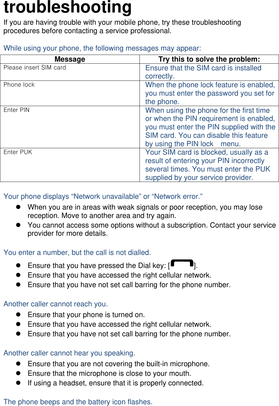 troubleshooting If you are having trouble with your mobile phone, try these troubleshooting procedures before contacting a service professional. While using your phone, the following messages may appear: Message  Try this to solve the problem: P     Ensure that the SIM card is installed correctly. P   When the phone lock feature is enabled, you must enter the password you set for the phone.  P  When using the phone for the first time or when the PIN requirement is enabled, you must enter the PIN supplied with the SIM card. You can disable this feature by using the PIN lock    menu.  PK  Your SIM card is blocked, usually as a result of entering your PIN incorrectly several times. You must enter the PUK supplied by your service provider.    Your phone displays “Network unavailable” or “Network error.”   When you are in areas with weak signals or poor reception, you may lose reception. Move to another area and try again.   You cannot access some options without a subscription. Contact your service provider for more details.  You enter a number, but the call is not dialled.   Ensure that you have pressed the Dial key: [ ].   Ensure that you have accessed the right cellular network.   Ensure that you have not set call barring for the phone number.  Another caller cannot reach you.   Ensure that your phone is turned on.   Ensure that you have accessed the right cellular network.   Ensure that you have not set call barring for the phone number.  Another caller cannot hear you speaking.   Ensure that you are not covering the built-in microphone.   Ensure that the microphone is close to your mouth.   If using a headset, ensure that it is properly connected.  The phone beeps and the battery icon flashes. 