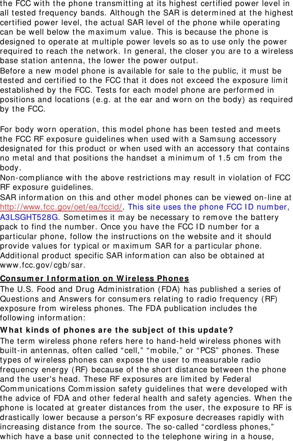 the FCC with t he phone t ransm itt ing at  its highest  certified power level in all t est ed frequency bands. Although t he SAR is det erm ined at the highest cert ified power level, t he act ual SAR level of t he phone while operating can be well below t he m axim um  value. This is because the phone is designed t o operate at  m ult iple power levels so as to use only t he power required to reach t he network. I n general, t he closer you are t o a wireless base stat ion ant enna, t he lower the power out put. Before a new m odel phone is available for sale t o t he public, it  m ust be test ed and cert ified to the FCC that it does not exceed t he exposure lim it  est ablished by the FCC. Test s for each m odel phone are perform ed in positions and locations ( e.g. at  the ear and worn on t he body)  as required by t he FCC.      For body worn operation, t his m odel phone has been t est ed and m eet s the FCC RF exposure guidelines when used with a Sam sung accessory designated for t his product or when used with an accessory t hat  contains no m etal and t hat positions t he handset  a m inim um  of 1.5 cm  from  t he body.  Non- com pliance with the above rest rict ions m ay result  in violation of FCC RF exposure guidelines. SAR inform ation on this and ot her m odel phones can be viewed on- line at :. This site uses the phone FCC I D num ber, A3LSGHT528G. Som et im es it  m ay be necessary t o rem ove the batt ery pack t o find the num ber. Once you have t he FCC I D num ber for a part icular phone, follow t he instruct ions on t he website and it  should provide values for t ypical or m axim um  SAR for a part icular phone. Additional product specific SAR inform ation can also be obtained at www.fcc.gov/ cgb/ sar. Consum er  I nform a t ion on W ir eless Phones The U.S. Food and Drug Adm inist rat ion ( FDA)  has published a series of Quest ions and Answers for consum ers relating to radio frequency ( RF)  exposure from  wireless phones. The FDA publication includes t he following inform ation:  W hat kinds of phones a re t he  subj e ct  of t his upda t e? The t erm  wireless phone refers here t o hand- held wireless phones with built-in ant ennas, often called “ cell,”  “ m obile,”  or “ PCS”  phones. These types of wireless phones can expose t he user to m easurable radio frequency energy ( RF)  because of the short  distance bet ween t he phone and t he user&apos;s head. These RF exposures are lim ited by Federal Com m unicat ions Com m ission safet y guidelines t hat were developed with the advice of FDA and ot her federal health and safet y agencies. When t he phone is located at greater dist ances from  the user, the exposure t o RF is drast ically lower because a person&apos;s RF exposure decreases rapidly wit h increasing distance from  the source. The so- called “ cordless phones,”  which have a base unit connect ed to the telephone wiring in a house, 
