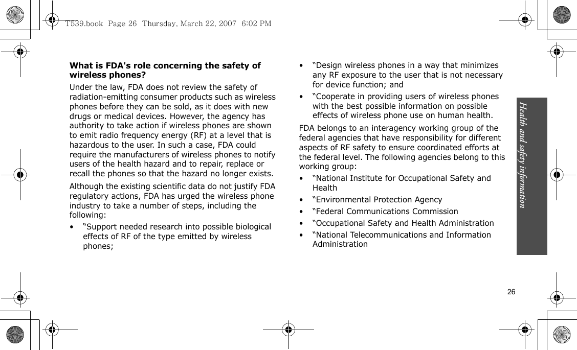 Health and safety information    26What is FDA&apos;s role concerning the safety of wireless phones?Under the law, FDA does not review the safety of radiation-emitting consumer products such as wireless phones before they can be sold, as it does with new drugs or medical devices. However, the agency has authority to take action if wireless phones are shown to emit radio frequency energy (RF) at a level that is hazardous to the user. In such a case, FDA could require the manufacturers of wireless phones to notify users of the health hazard and to repair, replace or recall the phones so that the hazard no longer exists.Although the existing scientific data do not justify FDA regulatory actions, FDA has urged the wireless phone industry to take a number of steps, including the following:• “Support needed research into possible biological effects of RF of the type emitted by wireless phones;• “Design wireless phones in a way that minimizes any RF exposure to the user that is not necessary for device function; and• “Cooperate in providing users of wireless phones with the best possible information on possible effects of wireless phone use on human health.FDA belongs to an interagency working group of the federal agencies that have responsibility for different aspects of RF safety to ensure coordinated efforts at the federal level. The following agencies belong to this working group:• “National Institute for Occupational Safety and Health• “Environmental Protection Agency• “Federal Communications Commission• “Occupational Safety and Health Administration• “National Telecommunications and Information AdministrationT539.book  Page 26  Thursday, March 22, 2007  6:02 PM