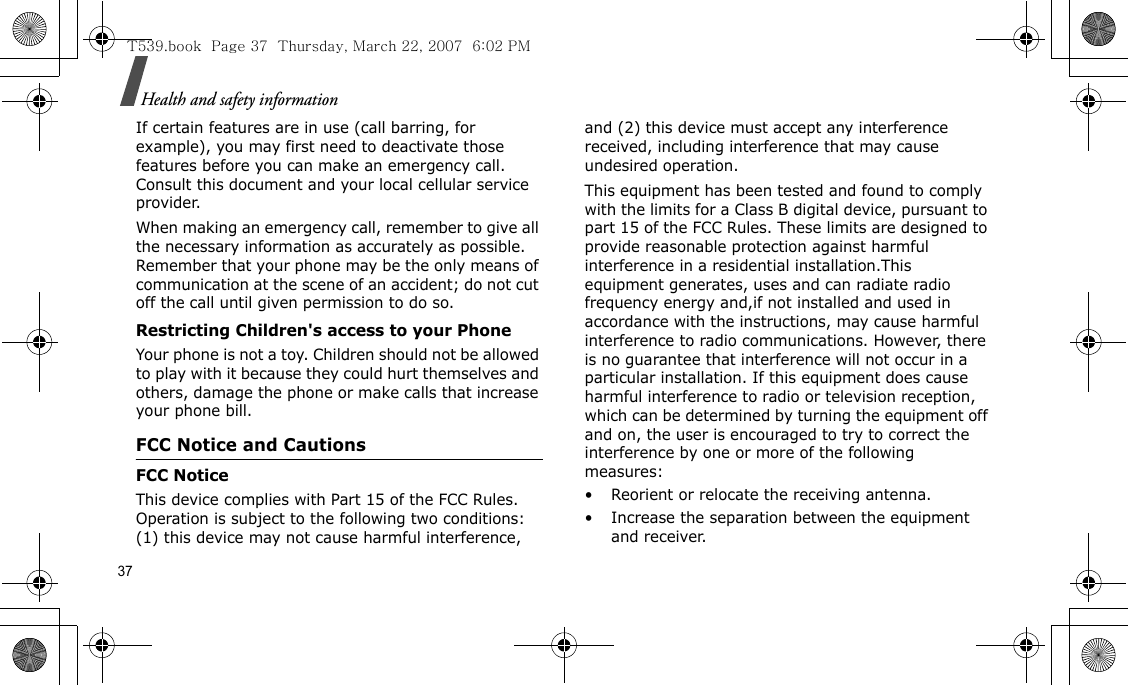 37Health and safety informationIf certain features are in use (call barring, for example), you may first need to deactivate those features before you can make an emergency call. Consult this document and your local cellular service provider.When making an emergency call, remember to give all the necessary information as accurately as possible. Remember that your phone may be the only means of communication at the scene of an accident; do not cut off the call until given permission to do so.Restricting Children&apos;s access to your PhoneYour phone is not a toy. Children should not be allowed to play with it because they could hurt themselves and others, damage the phone or make calls that increase your phone bill.FCC Notice and CautionsFCC NoticeThis device complies with Part 15 of the FCC Rules. Operation is subject to the following two conditions: (1) this device may not cause harmful interference, and (2) this device must accept any interference received, including interference that may cause undesired operation. This equipment has been tested and found to comply with the limits for a Class B digital device, pursuant to part 15 of the FCC Rules. These limits are designed to provide reasonable protection against harmful interference in a residential installation.This equipment generates, uses and can radiate radio frequency energy and,if not installed and used in accordance with the instructions, may cause harmful interference to radio communications. However, there is no guarantee that interference will not occur in a particular installation. If this equipment does cause harmful interference to radio or television reception, which can be determined by turning the equipment off and on, the user is encouraged to try to correct the interference by one or more of the following measures:• Reorient or relocate the receiving antenna.• Increase the separation between the equipment and receiver.T539.book  Page 37  Thursday, March 22, 2007  6:02 PM