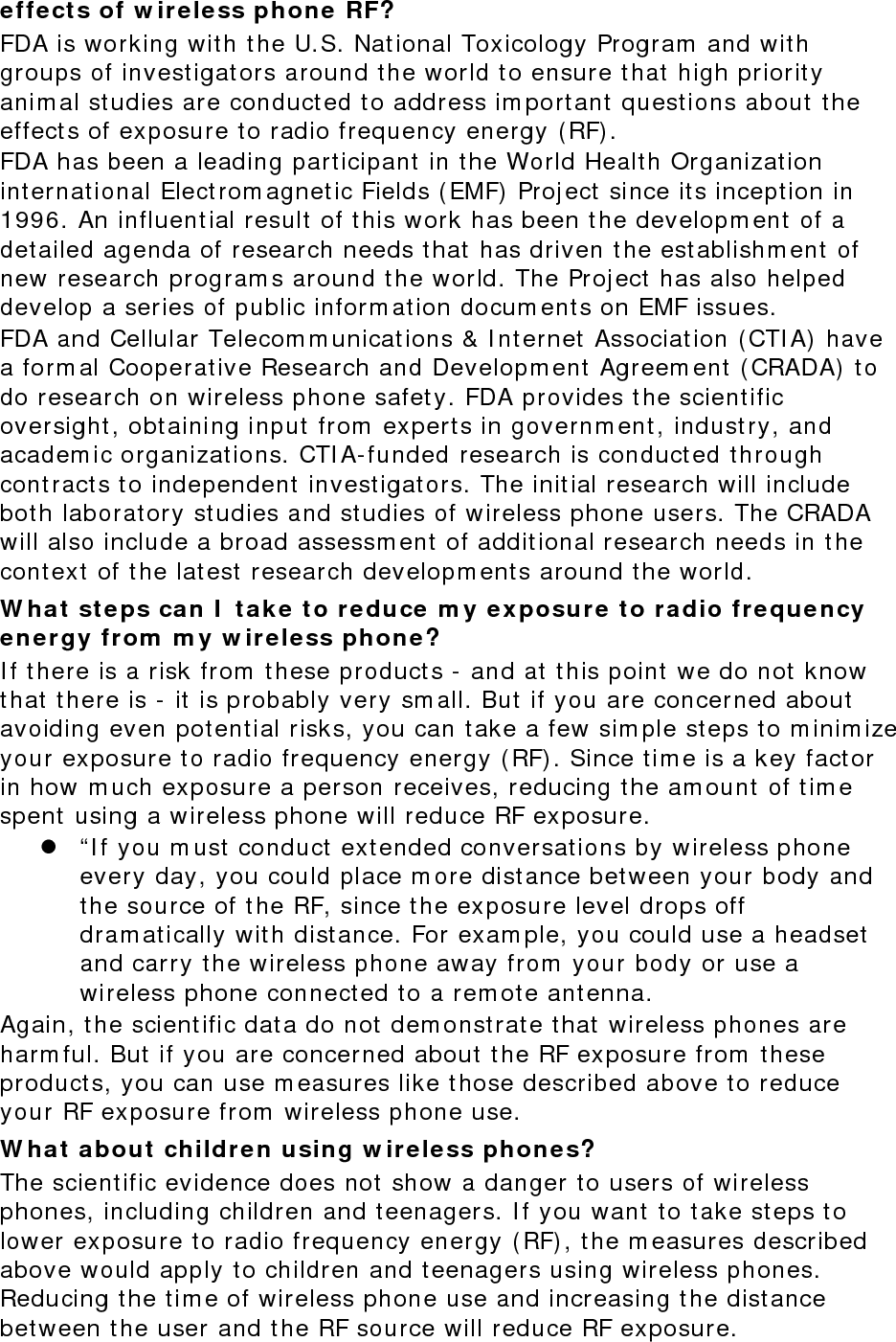 effects of wireless phone RF? FDA is working with the U.S. National Toxicology Program and with groups of investigators around the world to ensure that high priority animal studies are conducted to address important questions about the effects of exposure to radio frequency energy (RF). FDA has been a leading participant in the World Health Organization international Electromagnetic Fields (EMF) Project since its inception in 1996. An influential result of this work has been the development of a detailed agenda of research needs that has driven the establishment of new research programs around the world. The Project has also helped develop a series of public information documents on EMF issues. FDA and Cellular Telecommunications &amp; Internet Association (CTIA) have a formal Cooperative Research and Development Agreement (CRADA) to do research on wireless phone safety. FDA provides the scientific oversight, obtaining input from experts in government, industry, and academic organizations. CTIA-funded research is conducted through contracts to independent investigators. The initial research will include both laboratory studies and studies of wireless phone users. The CRADA will also include a broad assessment of additional research needs in the context of the latest research developments around the world. What steps can I take to reduce my exposure to radio frequency energy from my wireless phone? If there is a risk from these products - and at this point we do not know that there is - it is probably very small. But if you are concerned about avoiding even potential risks, you can take a few simple steps to minimize your exposure to radio frequency energy (RF). Since time is a key factor in how much exposure a person receives, reducing the amount of time spent using a wireless phone will reduce RF exposure.  “If you must conduct extended conversations by wireless phone every day, you could place more distance between your body and the source of the RF, since the exposure level drops off dramatically with distance. For example, you could use a headset and carry the wireless phone away from your body or use a wireless phone connected to a remote antenna. Again, the scientific data do not demonstrate that wireless phones are harmful. But if you are concerned about the RF exposure from these products, you can use measures like those described above to reduce your RF exposure from wireless phone use. What about children using wireless phones? The scientific evidence does not show a danger to users of wireless phones, including children and teenagers. If you want to take steps to lower exposure to radio frequency energy (RF), the measures described above would apply to children and teenagers using wireless phones. Reducing the time of wireless phone use and increasing the distance between the user and the RF source will reduce RF exposure. 