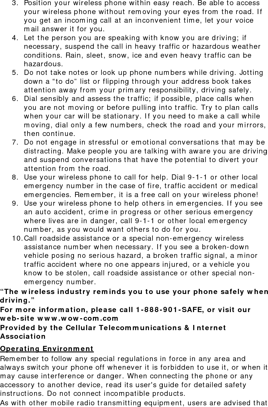 3. Position your wireless phone within easy reach. Be able to access your wireless phone without removing your eyes from the road. If you get an incoming call at an inconvenient time, let your voice mail answer it for you. 4. Let the person you are speaking with know you are driving; if necessary, suspend the call in heavy traffic or hazardous weather conditions. Rain, sleet, snow, ice and even heavy traffic can be hazardous. 5. Do not take notes or look up phone numbers while driving. Jotting down a “to do” list or flipping through your address book takes attention away from your primary responsibility, driving safely. 6. Dial sensibly and assess the traffic; if possible, place calls when you are not moving or before pulling into traffic. Try to plan calls when your car will be stationary. If you need to make a call while moving, dial only a few numbers, check the road and your mirrors, then continue. 7. Do not engage in stressful or emotional conversations that may be distracting. Make people you are talking with aware you are driving and suspend conversations that have the potential to divert your attention from the road. 8. Use your wireless phone to call for help. Dial 9-1-1 or other local emergency number in the case of fire, traffic accident or medical emergencies. Remember, it is a free call on your wireless phone! 9. Use your wireless phone to help others in emergencies. If you see an auto accident, crime in progress or other serious emergency where lives are in danger, call 9-1-1 or other local emergency number, as you would want others to do for you. 10. Call roadside assistance or a special non-emergency wireless assistance number when necessary. If you see a broken-down vehicle posing no serious hazard, a broken traffic signal, a minor traffic accident where no one appears injured, or a vehicle you know to be stolen, call roadside assistance or other special non-emergency number. “The wireless industry reminds you to use your phone safely when driving.” For more information, please call 1-888-901-SAFE, or visit our web-site www.wow-com.com Provided by the Cellular Telecommunications &amp; Internet Association Operating Environment Remember to follow any special regulations in force in any area and always switch your phone off whenever it is forbidden to use it, or when it may cause interference or danger. When connecting the phone or any accessory to another device, read its user&apos;s guide for detailed safety instructions. Do not connect incompatible products. As with other mobile radio transmitting equipment, users are advised that 