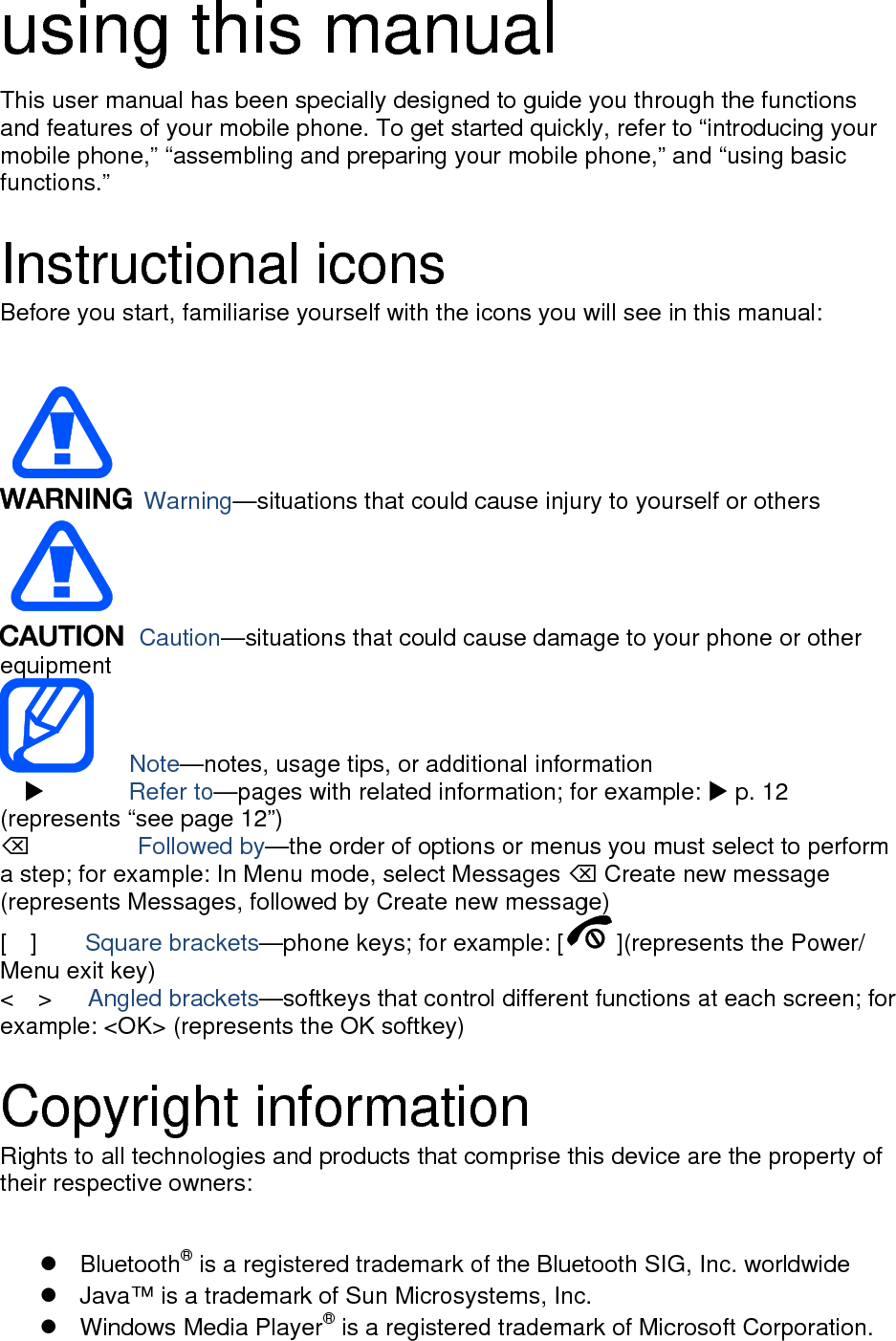 using this manual This user manual has been specially designed to guide you through the functions and features of your mobile phone. To get started quickly, refer to “introducing your mobile phone,” “assembling and preparing your mobile phone,” and “using basic functions.”  Instructional icons Before you start, familiarise yourself with the icons you will see in this manual:     Warning—situations that could cause injury to yourself or others  Caution—situations that could cause damage to your phone or other equipment    Note—notes, usage tips, or additional information   X       Refer to—pages with related information; for example: X p. 12 (represents “see page 12”) ⌫       Followed by—the order of options or menus you must select to perform a step; for example: In Menu mode, select Messages ⌫ Create new message (represents Messages, followed by Create new message) [  ]    Square brackets—phone keys; for example: [ ](represents the Power/ Menu exit key) &lt;  &gt;   Angled brackets—softkeys that control different functions at each screen; for example: &lt;OK&gt; (represents the OK softkey)  Copyright information Rights to all technologies and products that comprise this device are the property of their respective owners:   Bluetooth® is a registered trademark of the Bluetooth SIG, Inc. worldwide   Java™ is a trademark of Sun Microsystems, Inc.  Windows Media Player® is a registered trademark of Microsoft Corporation. 