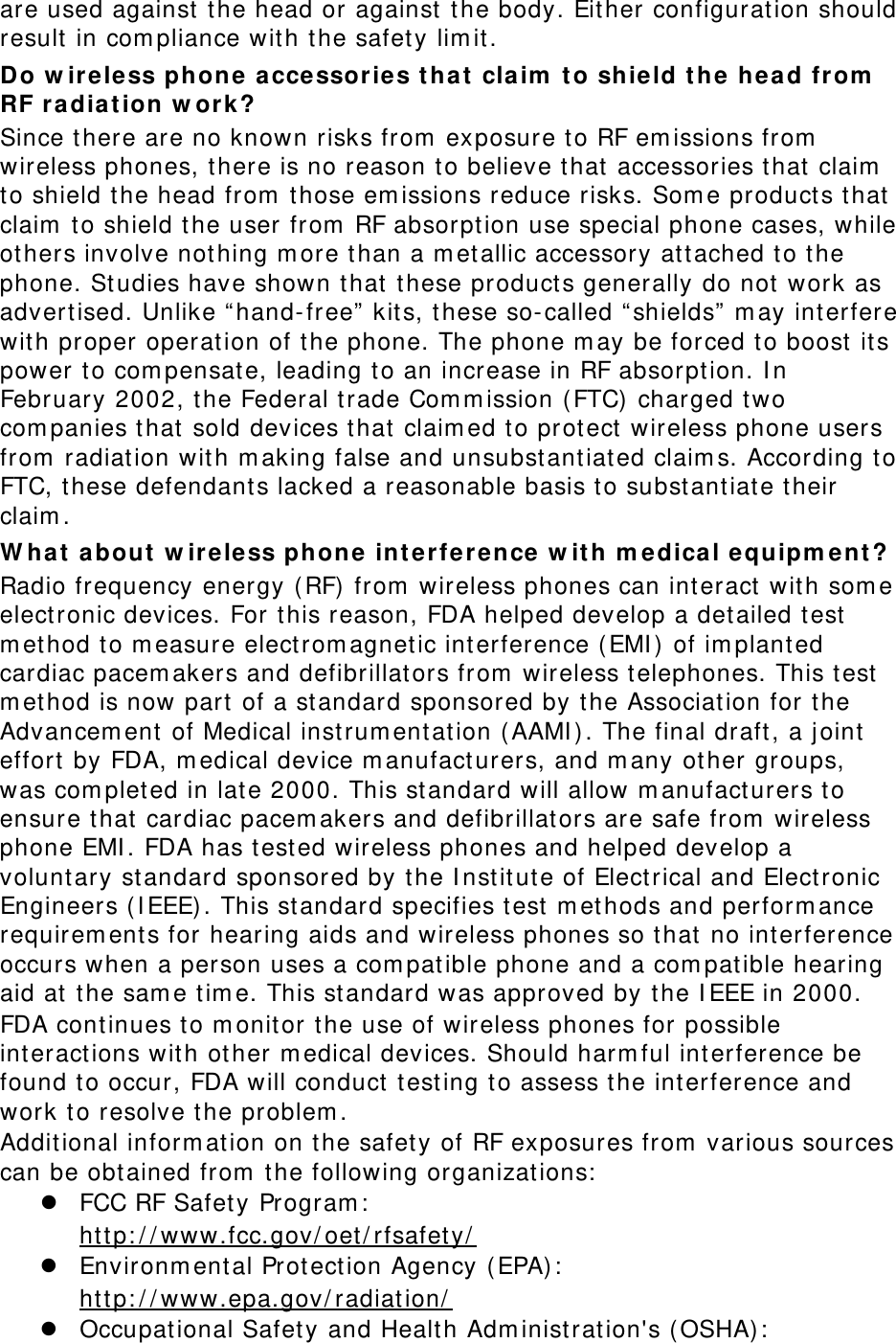 are used against  t he head or against  t he body. Either configurat ion should result  in com pliance with the safet y lim it . Do w ireless phone a ccessor ies t ha t  claim  t o shield t he hea d from  RF r a diat ion w or k? Since t here are no known risks from  exposure t o RF em issions from  wireless phones, t here is no reason to believe that  accessories t hat claim  to shield t he head from  those em issions reduce risks. Som e product s that  claim  t o shield t he user  from  RF absorption use special phone cases, while ot hers involve not hing m ore t han a m et allic accessory at t ached t o the phone. St udies have shown that  t hese products generally do not work as advert ised. Unlike “ hand-free”  kits, t hese so-called “ shields”  m ay int erfere wit h proper operat ion of t he phone. The phone m ay be forced to boost  it s power t o com pensate, leading t o an increase in RF absorpt ion. I n February 2002, the Federal trade Com m ission ( FTC) charged two com panies t hat sold devices t hat  claim ed to prot ect wireless phone users from  radiation wit h m aking false and unsubst ant iated claim s. According t o FTC, these defendants lacked a reasonable basis t o subst antiate t heir claim . W hat  a bout  w ir eless phon e int erfere nce w it h m edica l equipm ent ? Radio frequency energy ( RF)  from  wireless phones can int eract  with som e electronic devices. For t his r eason, FDA helped develop a det ailed test  m et hod t o m easure elect rom agnetic int erference ( EMI )  of im plant ed cardiac pacem akers and defibrillators from  wireless t elephones. This t est  m et hod is now part of a standard sponsored by t he Associat ion for t he Advancem ent  of Medical inst rum ent ation ( AAMI ) . The final draft, a j oint  effort  by FDA, m edical device m anufact urers, and m any ot her groups, was com plet ed in lat e 2000. This st andard will allow m anufacturers t o ensure that cardiac pacem akers and defibrillat ors are safe from  wireless phone EMI . FDA has test ed wireless phones and helped develop a volunt ary st andar d sponsored by the I nst it ut e of Elect rical and Elect ronic Engineers ( I EEE) . This standard specifies t est  m et hods and perform ance requirem ent s for hearing aids and wireless phones so t hat  no int erference occurs when a person uses a com pat ible phone and a com patible hear ing aid at  t he sam e tim e. This standard was approved by t he I EEE in 2000. FDA continues t o m onit or t he use of wir eless phones for possible int eract ions wit h ot her m edical devices. Should harm ful int erference be found t o occur, FDA w ill conduct  t est ing t o assess t he interference and work to resolve t he problem . Additional inform at ion on the safety of RF exposures from  various sources can be obt ained from  t he following organizations:   FCC RF Safety Program :    Environm ent al Prot ection Agency ( EPA) :  ht t p: / / ww w.fcc.gov/ oet/ rfsafet y/    Occupat ional Safet y  and Healt h Adm inistrat ion&apos;s ( OSHA) :    ht t p: / / ww w.epa.gov / radiat ion/  