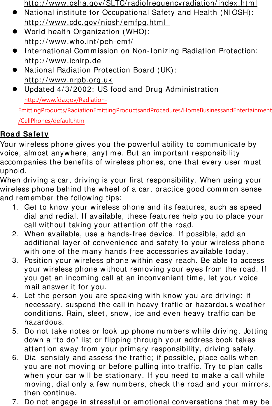       Nat ional inst it ute for Occupat ional Safet y and Health ( NI OSH) :  ht t p: / / ww w.osha.gov/ SLTC/ radiofr equencyradiat ion/ index.ht m l   World healt h Organization ( WHO) :  ht t p: / / www .cdc.gov / niosh/ em fpg.ht m l     I nt ernat ional Com m ission on Non-I onizing Radiation Protect ion:  ht t p: / / ww w.who.int / peh-em f/    Nat ional Radiat ion Prot ect ion Board ( UK) :  ht t p: / / ww w.icnir p.de   Updat ed 4/ 3/ 2002:  US food and Drug Adm inist rat ion ht t p: / / ww w.nrpb.org.uk   http://www.fda.gov/Radiation-EmittingProducts/RadiationEmittingProductsandProcedures/HomeBusinessandEntertainment/CellPhones/default.htm Your w ireless phone gives you t he powerful abilit y t o com m unicate by voice, alm ost  anywhere, anyt im e. But  an im port ant responsibility accom panies t he benefit s of wireless phones, one t hat  every user m ust  uphold. Roa d Sa fet y When driving a car, driving is your first  responsibility. When using your wireless phone behind t he wheel of a car, practice good com m on sense and rem em ber t he following t ips:  1. Get  t o know your wireless phone and its features, such as speed dial and redial. I f av ailable, t hese feat ures help you to place your call wit hout  taking y our at t ent ion off t he road. 2. When available, use a hands-free device. I f possible, add an addit ional layer of convenience and safet y t o your wireless phone wit h one of t he m any hands free accessories available t oday. 3. Position your wireless phone wit hin easy reach. Be able t o access your wireless phone wit hout  rem oving your eyes from  the road. I f you get  an incom ing call at an inconvenient  t im e, let  your voice m ail answer it for you. 4. Let  the person you are speaking with know you are driving;  if necessary, suspend the call in heavy t raffic or hazardous weat her condit ions. Rain, sleet , snow, ice and even heavy t raffic can be hazardous. 5. Do not  take not es or look up phone num bers while driving. Jot t ing down a “ to do”  list  or flipping t hrough your address book t akes at tent ion away from  your  prim ary responsibility, driving safely. 6. Dial sensibly and assess t he t raffic;  if possible, place calls when you are not  m oving or before pulling int o traffic. Try to plan calls when your car will be stationary. I f you need to m ake a call while m oving, dial only a few num bers, check  t he road and your m irrors, then cont inue. 7. Do not  engage in st ressful or em ot ional conversat ions t hat  m ay be 