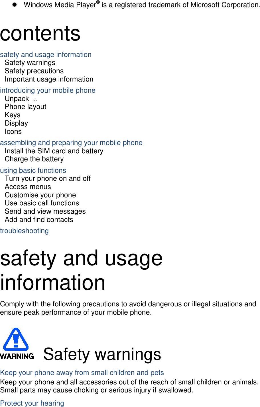  Windows Media Player®  is a registered trademark of Microsoft Corporation. contents safety and usage information     Safety warnings     Safety precautions     Important usage information     introducing your mobile phone     Unpack   ..  Phone layout     Keys   Display   Icons assembling and preparing your mobile phone     Install the SIM card and battery     Charge the battery     using basic functions    Turn your phone on and off    Access menus     Customise your phone     Use basic call functions     Send and view messages     Add and find contacts     troubleshooting      safety and usage information   Comply with the following precautions to avoid dangerous or illegal situations and ensure peak performance of your mobile phone.   Safety warnings Keep your phone away from small children and pets Keep your phone and all accessories out of the reach of small children or animals. Small parts may cause choking or serious injury if swallowed. Protect your hearing 