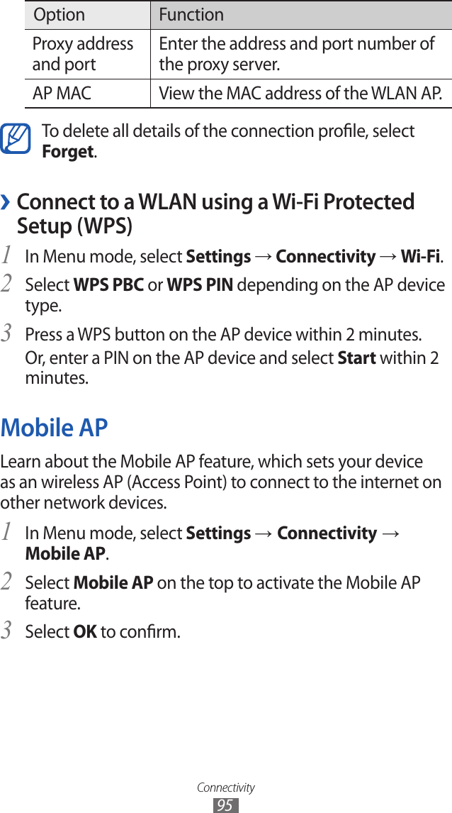 Connectivity95Option FunctionProxy address and portEnter the address and port number of the proxy server.AP MAC View the MAC address of the WLAN AP.To delete all details of the connection prole, select Forget. ›Connect to a WLAN using a Wi-Fi Protected Setup (WPS)In Menu mode, select 1 Settings → Connectivity → Wi-Fi.Select 2 WPS PBC or WPS PIN depending on the AP device type.Press a WPS button on the AP device within 2 minutes.3 Or, enter a PIN on the AP device and select Start within 2 minutes.Mobile APLearn about the Mobile AP feature, which sets your device as an wireless AP (Access Point) to connect to the internet on other network devices.In Menu mode, select 1 Settings → Connectivity → Mobile AP.Select 2 Mobile AP on the top to activate the Mobile AP feature.Select 3 OK to conrm.