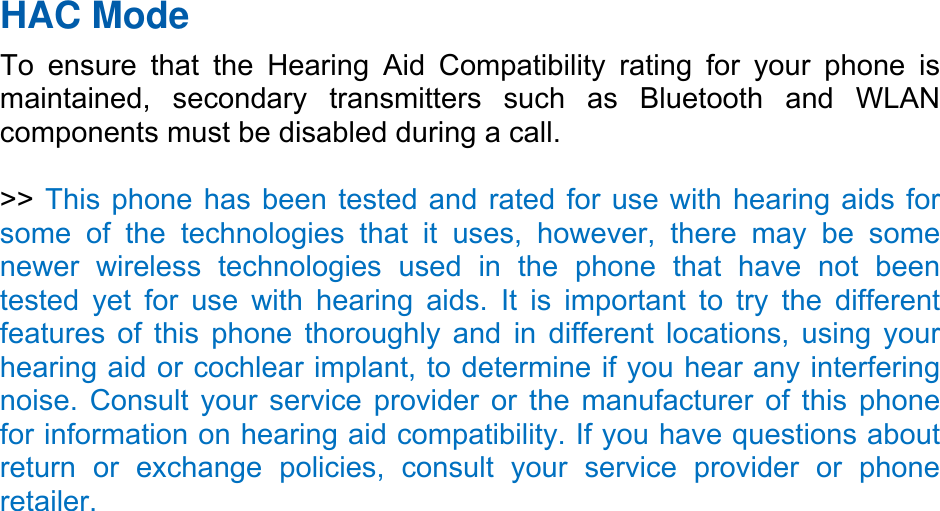   HAC Mode   To ensure that the Hearing Aid Compatibility rating for your phone is maintained, secondary transmitters such as Bluetooth and WLAN components must be disabled during a call.    &gt;&gt; This phone has been tested and rated for use with hearing aids for some of the technologies that it uses, however, there may be some newer wireless technologies used in the phone that have not been tested yet for use with hearing aids. It is important to try the different features of this phone thoroughly and in different locations, using your hearing aid or cochlear implant, to determine if you hear any interfering noise. Consult your service provider or the manufacturer of this phone for information on hearing aid compatibility. If you have questions about return or exchange policies, consult your service provider or phone retailer. 