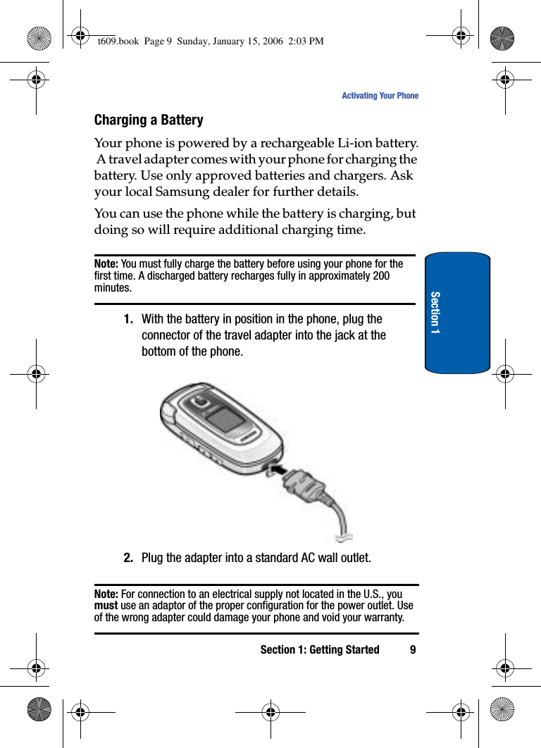 Section 1: Getting Started 9Activating Your PhoneSection 1Charging a BatteryYour phone is powered by a rechargeable Li-ion battery. A travel adapter comes with your phone for charging the battery. Use only approved batteries and chargers. Ask your local Samsung dealer for further details.You can use the phone while the battery is charging, but doing so will require additional charging time.Note: You must fully charge the battery before using your phone for the first time. A discharged battery recharges fully in approximately 200 minutes.1. With the battery in position in the phone, plug the connector of the travel adapter into the jack at the bottom of the phone.2. Plug the adapter into a standard AC wall outlet.Note: For connection to an electrical supply not located in the U.S., you must use an adaptor of the proper configuration for the power outlet. Use of the wrong adapter could damage your phone and void your warranty. t609.book  Page 9  Sunday, January 15, 2006  2:03 PM