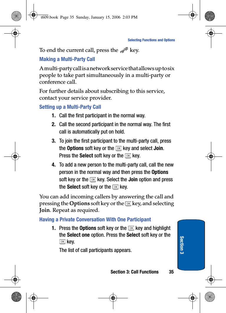 Section 3: Call Functions 35Selecting Functions and OptionsSection 3To end the current call, press the key.Making a Multi-Party CallA multi-party call is a network service that allows up to six people to take part simultaneously in a multi-party or conference call.For further details about subscribing to this service, contact your service provider.Setting up a Multi-Party Call1. Call the first participant in the normal way. 2. Call the second participant in the normal way. The first call is automatically put on hold.3. To join the first participant to the multi-party call, press the Options soft key or the   key and select Join.Press the Select soft key or the   key.4. To add a new person to the multi-party call, call the new person in the normal way and then press the Optionssoft key or the   key. Select the Join option and press the Select soft key or the   key.You can add incoming callers by answering the call and pressing the Options soft key or the   key, and selecting Join. Repeat as required.Having a Private Conversation With One Participant1. Press the Options soft key or the   key and highlight the Select one option. Press the Select soft key or the  key.The list of call participants appears.t609.book  Page 35  Sunday, January 15, 2006  2:03 PM
