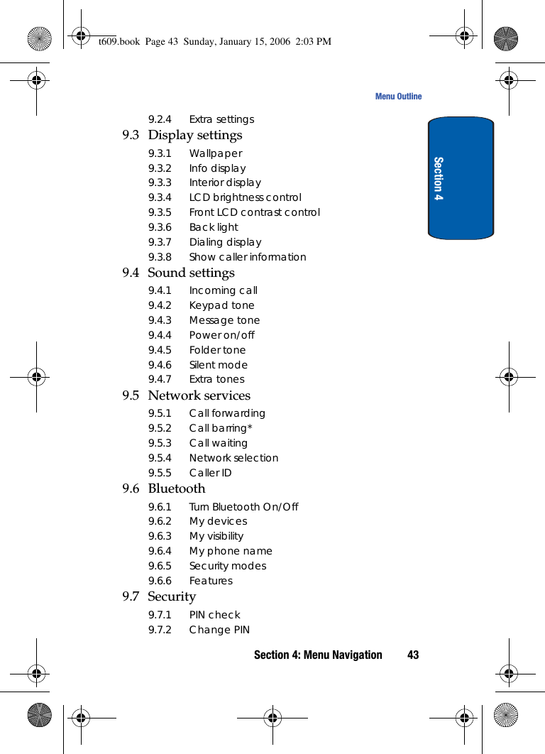 Section 4: Menu Navigation 43Menu OutlineSection 49.2.4 Extra settings9.3 Display settings9.3.1 Wallpaper9.3.2 Info display9.3.3 Interior display9.3.4 LCD brightness control9.3.5 Front LCD contrast control9.3.6 Back light9.3.7 Dialing display9.3.8 Show caller information9.4 Sound settings9.4.1 Incoming call9.4.2 Keypad tone9.4.3 Message tone9.4.4 Power on/off9.4.5 Folder tone9.4.6 Silent mode9.4.7 Extra tones9.5 Network services9.5.1 Call forwarding9.5.2 Call barring*9.5.3 Call waiting9.5.4 Network selection9.5.5 Caller ID9.6 Bluetooth9.6.1 Turn Bluetooth On/Off9.6.2 My devices9.6.3 My visibility9.6.4 My phone name9.6.5 Security modes9.6.6 Features9.7 Security9.7.1 PIN check9.7.2 Change PINt609.book  Page 43  Sunday, January 15, 2006  2:03 PM