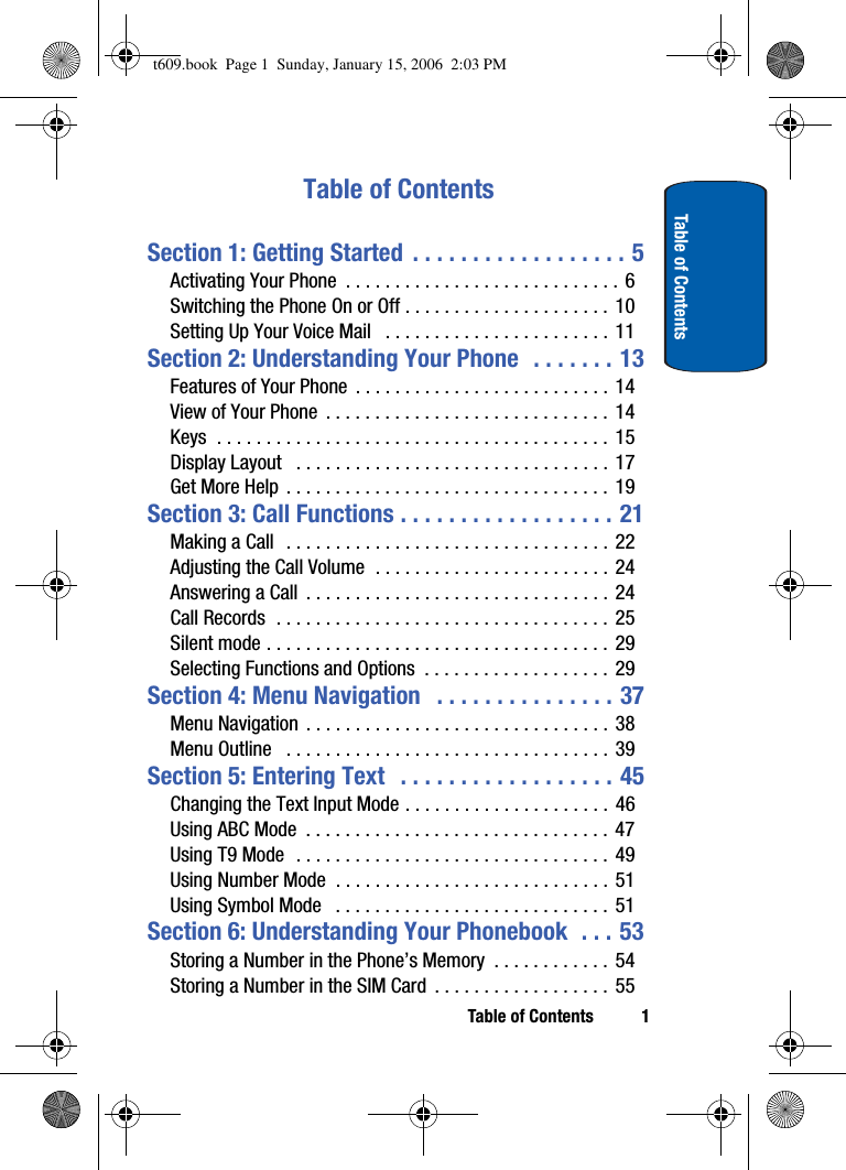 Table of Contents 1Table of ContentsTable of ContentsSection 1: Getting Started  . . . . . . . . . . . . . . . . . . 5Activating Your Phone  . . . . . . . . . . . . . . . . . . . . . . . . . . . .  6Switching the Phone On or Off . . . . . . . . . . . . . . . . . . . . . 10Setting Up Your Voice Mail   . . . . . . . . . . . . . . . . . . . . . . . 11Section 2: Understanding Your Phone  . . . . . . . 13Features of Your Phone  . . . . . . . . . . . . . . . . . . . . . . . . . .  14View of Your Phone  . . . . . . . . . . . . . . . . . . . . . . . . . . . . .  14Keys  . . . . . . . . . . . . . . . . . . . . . . . . . . . . . . . . . . . . . . . . 15Display Layout   . . . . . . . . . . . . . . . . . . . . . . . . . . . . . . . . 17Get More Help  . . . . . . . . . . . . . . . . . . . . . . . . . . . . . . . . . 19Section 3: Call Functions . . . . . . . . . . . . . . . . . . 21Making a Call   . . . . . . . . . . . . . . . . . . . . . . . . . . . . . . . . . 22Adjusting the Call Volume  . . . . . . . . . . . . . . . . . . . . . . . .  24Answering a Call  . . . . . . . . . . . . . . . . . . . . . . . . . . . . . . .  24Call Records  . . . . . . . . . . . . . . . . . . . . . . . . . . . . . . . . . . 25Silent mode . . . . . . . . . . . . . . . . . . . . . . . . . . . . . . . . . . .  29Selecting Functions and Options  . . . . . . . . . . . . . . . . . . . 29Section 4: Menu Navigation   . . . . . . . . . . . . . . . 37Menu Navigation  . . . . . . . . . . . . . . . . . . . . . . . . . . . . . . . 38Menu Outline   . . . . . . . . . . . . . . . . . . . . . . . . . . . . . . . . .  39Section 5: Entering Text   . . . . . . . . . . . . . . . . . . 45Changing the Text Input Mode . . . . . . . . . . . . . . . . . . . . .  46Using ABC Mode  . . . . . . . . . . . . . . . . . . . . . . . . . . . . . . . 47Using T9 Mode  . . . . . . . . . . . . . . . . . . . . . . . . . . . . . . . . 49Using Number Mode  . . . . . . . . . . . . . . . . . . . . . . . . . . . . 51Using Symbol Mode   . . . . . . . . . . . . . . . . . . . . . . . . . . . . 51Section 6: Understanding Your Phonebook  . . . 53Storing a Number in the Phone’s Memory  . . . . . . . . . . . . 54Storing a Number in the SIM Card  . . . . . . . . . . . . . . . . . . 55t609.book  Page 1  Sunday, January 15, 2006  2:03 PM