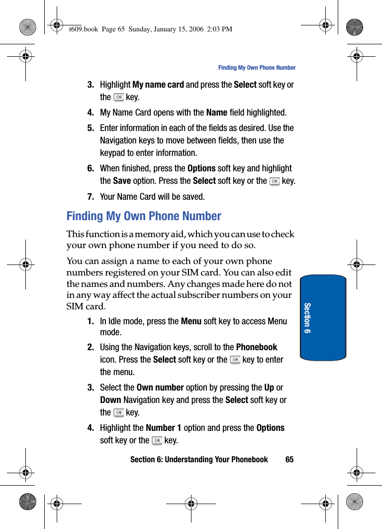Section 6: Understanding Your Phonebook 65Finding My Own Phone NumberSection 63. Highlight My name card and press the Select soft key or the  key.4. My Name Card opens with the Name field highlighted.5. Enter information in each of the fields as desired. Use the Navigation keys to move between fields, then use the keypad to enter information.6. When finished, press the Options soft key and highlight the Save option. Press the Select soft key or the   key.7. Your Name Card will be saved.Finding My Own Phone NumberThis function is a memory aid, which you can use to check your own phone number if you need to do so.You can assign a name to each of your own phone numbers registered on your SIM card. You can also edit the names and numbers. Any changes made here do not in any way affect the actual subscriber numbers on your SIM card.1. In Idle mode, press the Menu soft key to access Menu mode.2. Using the Navigation keys, scroll to the Phonebookicon. Press the Select soft key or the   key to enter the menu.3. Select the Own number option by pressing the Up or Down Navigation key and press the Select soft key or the  key.4. Highlight the Number 1 option and press the Optionssoft key or the   key. t609.book  Page 65  Sunday, January 15, 2006  2:03 PM