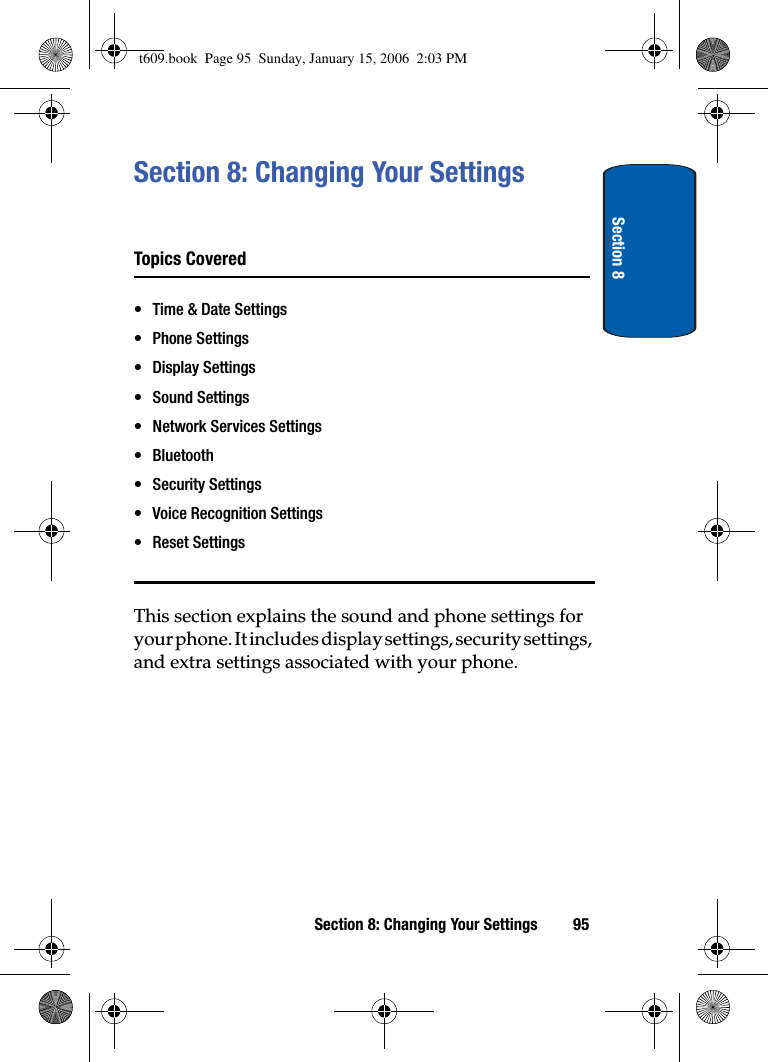 Section 8Section 8: Changing Your Settings 95Section 8: Changing Your SettingsTopics Covered• Time &amp; Date Settings• Phone Settings• Display Settings• Sound Settings• Network Services Settings• Bluetooth• Security Settings• Voice Recognition Settings• Reset SettingsThis section explains the sound and phone settings for your phone. It includes display settings, security settings, and extra settings associated with your phone.t609.book  Page 95  Sunday, January 15, 2006  2:03 PM