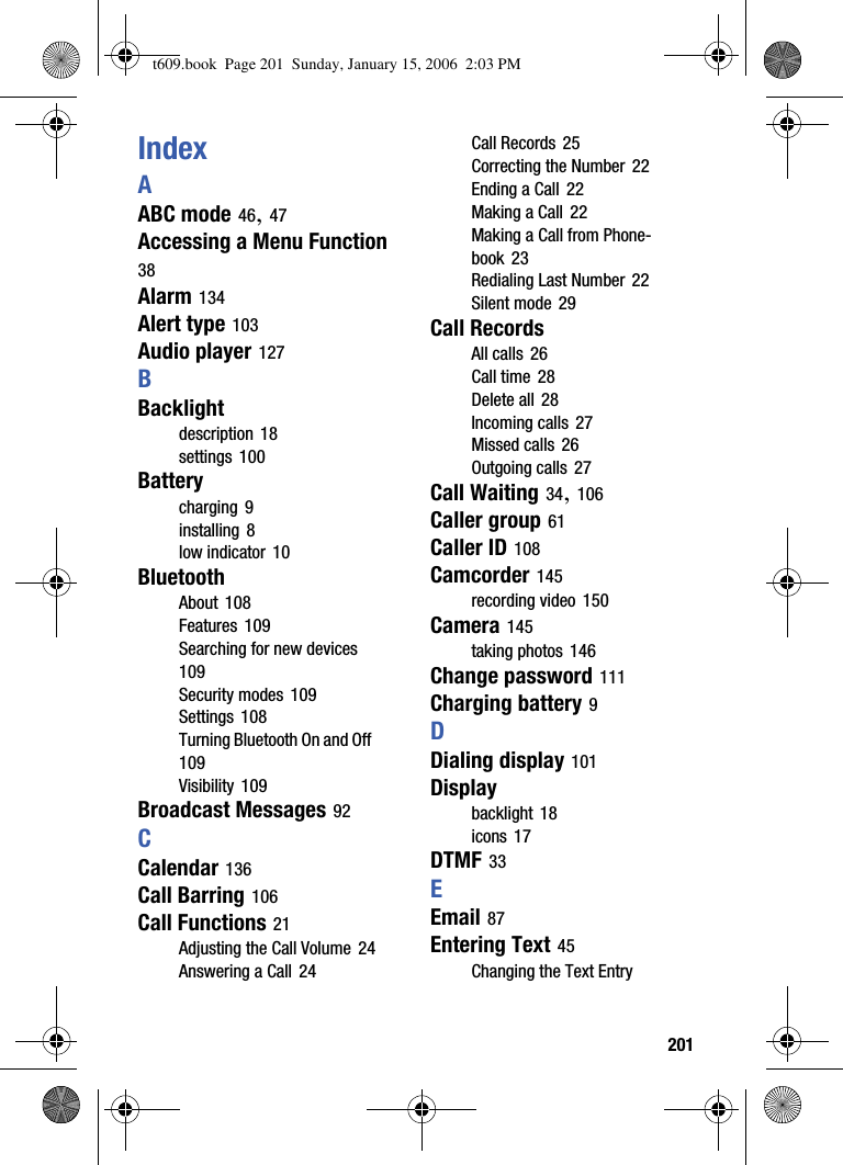  201IndexAABC mode 46,47Accessing a Menu Function38Alarm 134Alert type 103Audio player 127BBacklightdescription 18settings 100Batterycharging 9installing 8low indicator 10BluetoothAbout 108Features 109Searching for new devices109Security modes 109Settings 108Turning Bluetooth On and Off109Visibility 109Broadcast Messages 92CCalendar 136Call Barring 106Call Functions 21Adjusting the Call Volume 24Answering a Call 24Call Records 25Correcting the Number 22Ending a Call 22Making a Call 22Making a Call from Phone-book 23Redialing Last Number 22Silent mode 29Call RecordsAll calls 26Call time 28Delete all 28Incoming calls 27Missed calls 26Outgoing calls 27Call Waiting 34,106Caller group 61Caller ID 108Camcorder 145recording video 150Camera 145taking photos 146Change password 111Charging battery 9DDialing display 101Displaybacklight 18icons 17DTMF 33EEmail 87Entering Text 45Changing the Text Entry t609.book  Page 201  Sunday, January 15, 2006  2:03 PM