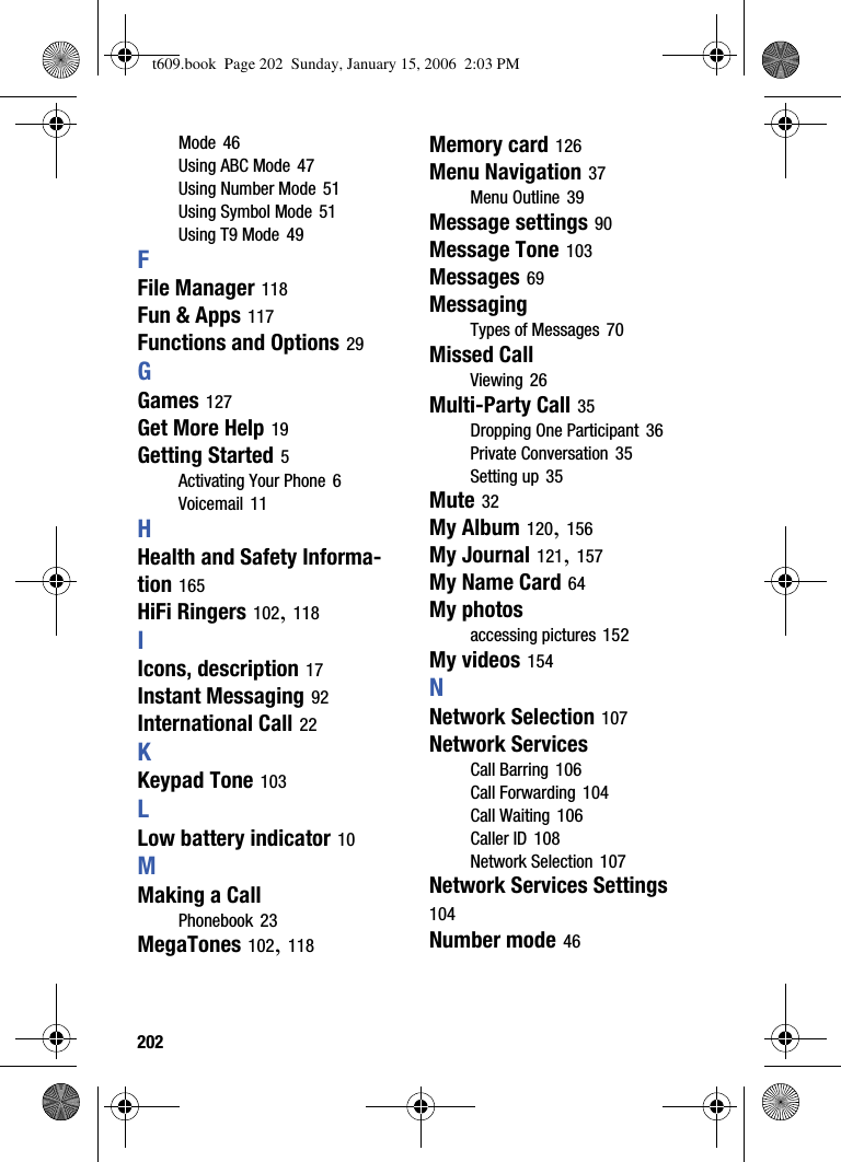202Mode 46Using ABC Mode 47Using Number Mode 51Using Symbol Mode 51Using T9 Mode 49FFile Manager 118Fun &amp; Apps 117Functions and Options 29GGames 127Get More Help 19Getting Started 5Activating Your Phone 6Voicemail 11HHealth and Safety Informa-tion 165HiFi Ringers 102,118IIcons, description 17Instant Messaging 92International Call 22KKeypad Tone 103LLow battery indicator 10MMaking a CallPhonebook 23MegaTones 102,118Memory card 126Menu Navigation 37Menu Outline 39Message settings 90Message Tone 103Messages 69MessagingTypes of Messages 70Missed CallViewing 26Multi-Party Call 35Dropping One Participant 36Private Conversation 35Setting up 35Mute 32My Album 120,156My Journal 121,157My Name Card 64My photosaccessing pictures 152My videos 154NNetwork Selection 107Network ServicesCall Barring 106Call Forwarding 104Call Waiting 106Caller ID 108Network Selection 107Network Services Settings104Number mode 46t609.book  Page 202  Sunday, January 15, 2006  2:03 PM