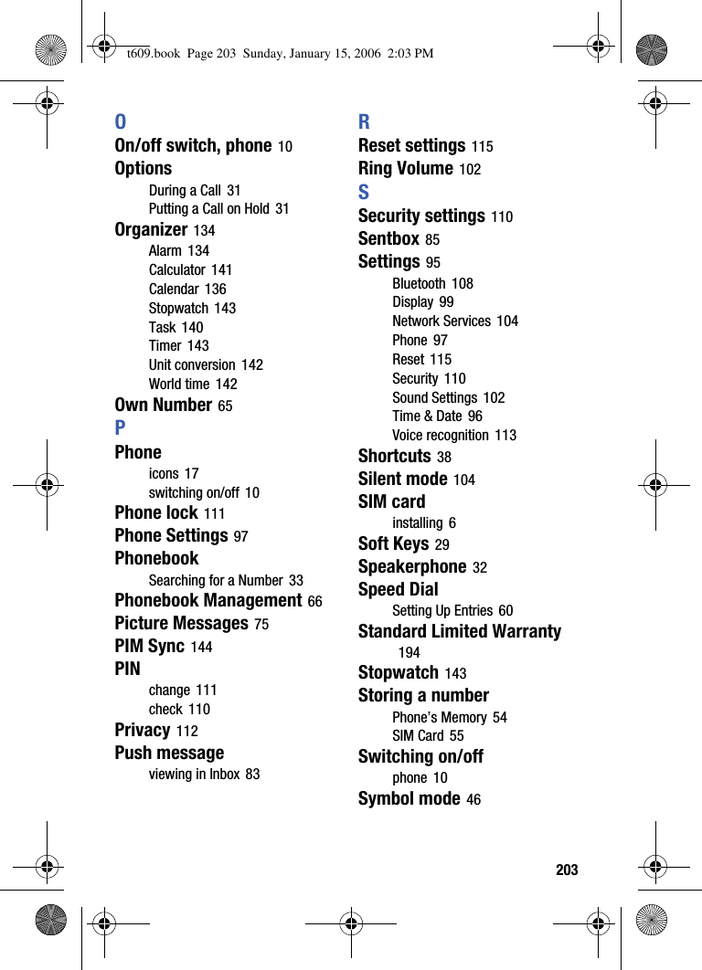  203OOn/off switch, phone 10OptionsDuring a Call 31Putting a Call on Hold 31Organizer 134Alarm 134Calculator 141Calendar 136Stopwatch 143Task 140Timer 143Unit conversion 142World time 142Own Number 65PPhoneicons 17switching on/off 10Phone lock 111Phone Settings 97PhonebookSearching for a Number 33Phonebook Management 66Picture Messages 75PIM Sync 144PINchange 111check 110Privacy 112Push messageviewing in Inbox 83RReset settings 115Ring Volume 102SSecurity settings 110Sentbox 85Settings 95Bluetooth 108Display 99Network Services 104Phone 97Reset 115Security 110Sound Settings 102Time &amp; Date 96Voice recognition 113Shortcuts 38Silent mode 104SIM cardinstalling 6Soft Keys 29Speakerphone 32Speed DialSetting Up Entries 60Standard Limited Warranty194Stopwatch 143Storing a numberPhone’s Memory 54SIM Card 55Switching on/offphone 10Symbol mode 46t609.book  Page 203  Sunday, January 15, 2006  2:03 PM