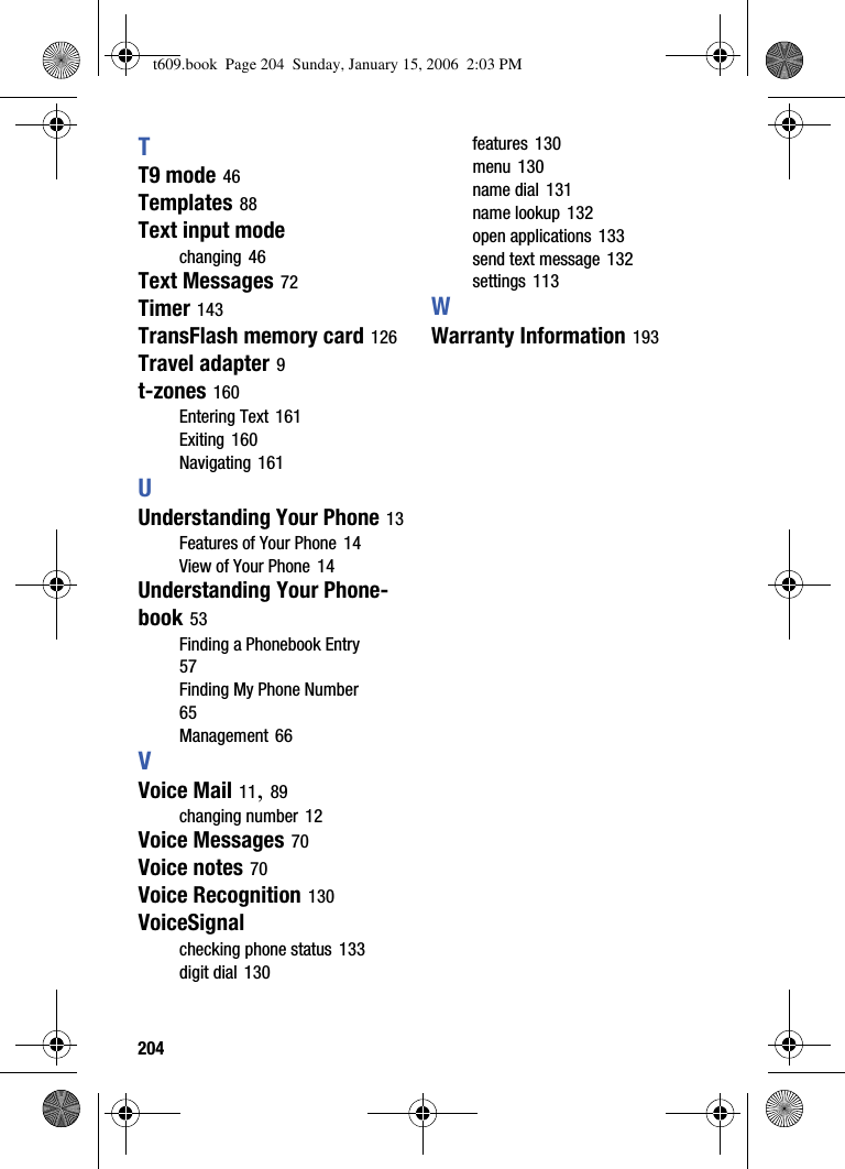 204TT9 mode 46Templates 88Text input modechanging 46Text Messages 72Timer 143TransFlash memory card 126Travel adapter 9t-zones 160Entering Text 161Exiting 160Navigating 161UUnderstanding Your Phone 13Features of Your Phone 14View of Your Phone 14Understanding Your Phone-book 53Finding a Phonebook Entry57Finding My Phone Number65Management 66VVoice Mail 11,89changing number 12Voice Messages 70Voice notes 70Voice Recognition 130VoiceSignalchecking phone status 133digit dial 130features 130menu 130name dial 131name lookup 132open applications 133send text message 132settings 113WWarranty Information 193t609.book  Page 204  Sunday, January 15, 2006  2:03 PM