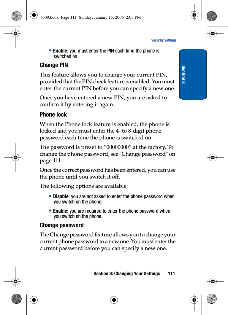 Section 8: Changing Your Settings 111Security SettingsSection 8•Enable: you must enter the PIN each time the phone is switched on.Change PINThis feature allows you to change your current PIN, provided that the PIN check feature is enabled. You must enter the current PIN before you can specify a new one.Once you have entered a new PIN, you are asked to confirm it by entering it again.Phone lock When the Phone lock feature is enabled, the phone is locked and you must enter the 4- to 8-digit phone password each time the phone is switched on.The password is preset to “00000000” at the factory. To change the phone password, see &quot;Change password&quot; on page 111.Once the correct password has been entered, you can use the phone until you switch it off.The following options are available:•Disable: you are not asked to enter the phone password when you switch on the phone.•Enable: you are required to enter the phone password when you switch on the phone.Change passwordThe Change password feature allows you to change your current phone password to a new one. You must enter the current password before you can specify a new one.t609.book  Page 111  Sunday, January 15, 2006  2:03 PM