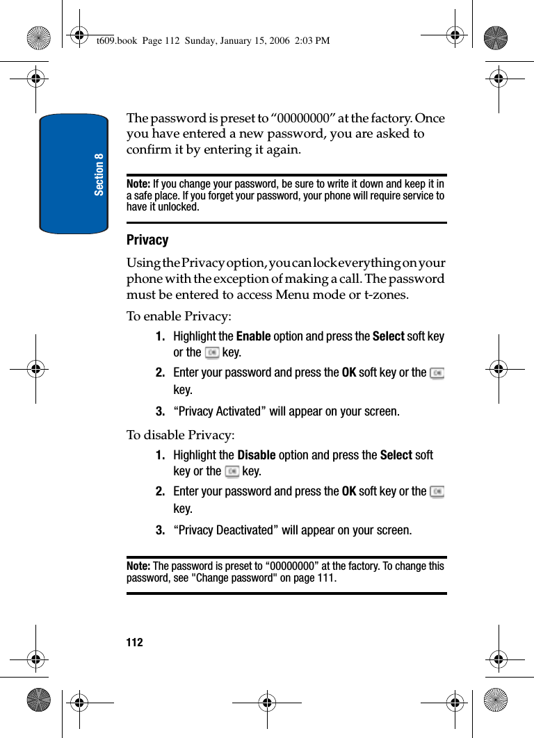 Section 8112The password is preset to “00000000” at the factory. Once you have entered a new password, you are asked to confirm it by entering it again.Note: If you change your password, be sure to write it down and keep it in a safe place. If you forget your password, your phone will require service to have it unlocked.PrivacyUsing the Privacy option, you can lock everything on your phone with the exception of making a call. The password must be entered to access Menu mode or t-zones.To enable Privacy:1. Highlight the Enable option and press the Select soft key or the   key.2. Enter your password and press the OK soft key or the   key.3. “Privacy Activated” will appear on your screen.To disable Privacy:1. Highlight the Disable option and press the Select soft key or the   key.2. Enter your password and press the OK soft key or the   key.3. “Privacy Deactivated” will appear on your screen.Note: The password is preset to “00000000” at the factory. To change this password, see &quot;Change password&quot; on page 111.t609.book  Page 112  Sunday, January 15, 2006  2:03 PM