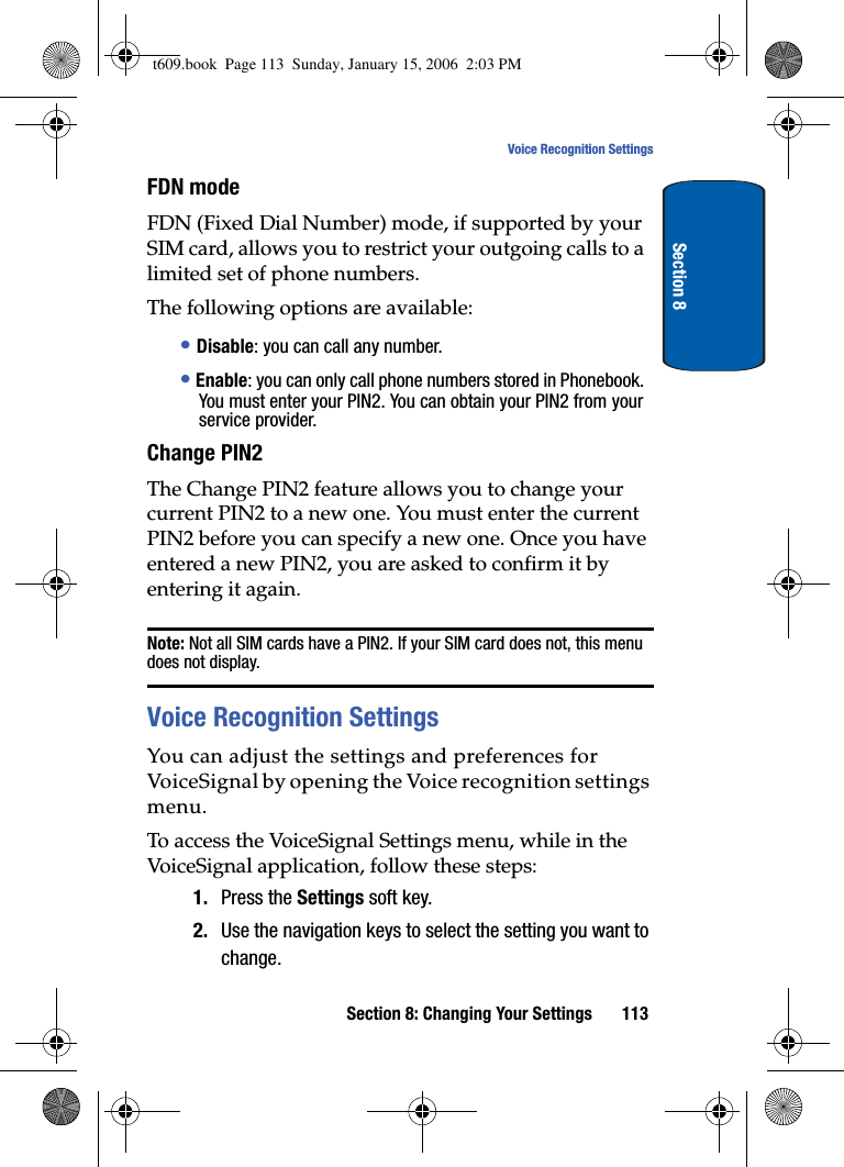 Section 8: Changing Your Settings 113Voice Recognition SettingsSection 8FDN modeFDN (Fixed Dial Number) mode, if supported by your SIM card, allows you to restrict your outgoing calls to a limited set of phone numbers.The following options are available:•Disable: you can call any number.•Enable: you can only call phone numbers stored in Phonebook. You must enter your PIN2. You can obtain your PIN2 from your service provider.Change PIN2The Change PIN2 feature allows you to change your current PIN2 to a new one. You must enter the current PIN2 before you can specify a new one. Once you have entered a new PIN2, you are asked to confirm it by entering it again.Note: Not all SIM cards have a PIN2. If your SIM card does not, this menu does not display.Voice Recognition SettingsYou can adjust the settings and preferences for VoiceSignal by opening the Voice recognition settings menu.To access the VoiceSignal Settings menu, while in the VoiceSignal application, follow these steps:1. Press the Settings soft key.2. Use the navigation keys to select the setting you want to change.t609.book  Page 113  Sunday, January 15, 2006  2:03 PM