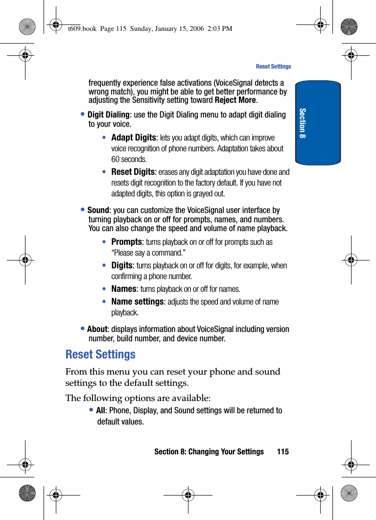 Section 8: Changing Your Settings 115Reset SettingsSection 8frequently experience false activations (VoiceSignal detects a wrong match), you might be able to get better performance by adjusting the Sensitivity setting toward Reject More.•Digit Dialing: use the Digit Dialing menu to adapt digit dialing to your voice.•Adapt Digits: lets you adapt digits, which can improve voice recognition of phone numbers. Adaptation takes about 60 seconds.•Reset Digits: erases any digit adaptation you have done and resets digit recognition to the factory default. If you have not adapted digits, this option is grayed out.•Sound: you can customize the VoiceSignal user interface by turning playback on or off for prompts, names, and numbers. You can also change the speed and volume of name playback. •Prompts: turns playback on or off for prompts such as “Please say a command.”•Digits: turns playback on or off for digits, for example, when confirming a phone number.•Names: turns playback on or off for names.•Name settings: adjusts the speed and volume of name playback.•About: displays information about VoiceSignal including version number, build number, and device number.Reset SettingsFrom this menu you can reset your phone and sound settings to the default settings.The following options are available:•All: Phone, Display, and Sound settings will be returned to default values.t609.book  Page 115  Sunday, January 15, 2006  2:03 PM