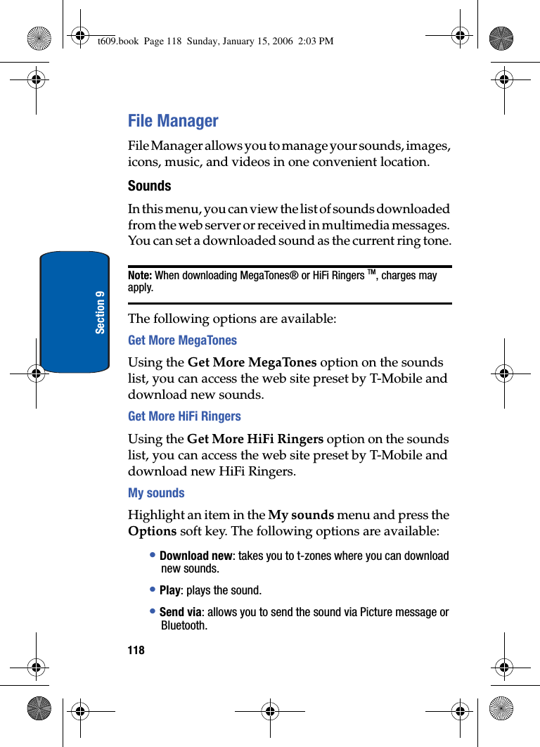 118Section 9File ManagerFile Manager allows you to manage your sounds, images, icons, music, and videos in one convenient location.SoundsIn this menu, you can view the list of sounds downloaded from the web server or received in multimedia messages. You can set a downloaded sound as the current ring tone.Note: When downloading MegaTones® or HiFi Ringers TM, charges may apply.The following options are available:Get More MegaTonesUsing the Get More MegaTones option on the sounds list, you can access the web site preset by T-Mobile and download new sounds.Get More HiFi RingersUsing the Get More HiFi Ringers option on the sounds list, you can access the web site preset by T-Mobile and download new HiFi Ringers.My soundsHighlight an item in the My sounds menu and press the Options soft key. The following options are available:•Download new: takes you to t-zones where you can download new sounds.•Play: plays the sound.•Send via: allows you to send the sound via Picture message or Bluetooth.t609.book  Page 118  Sunday, January 15, 2006  2:03 PM