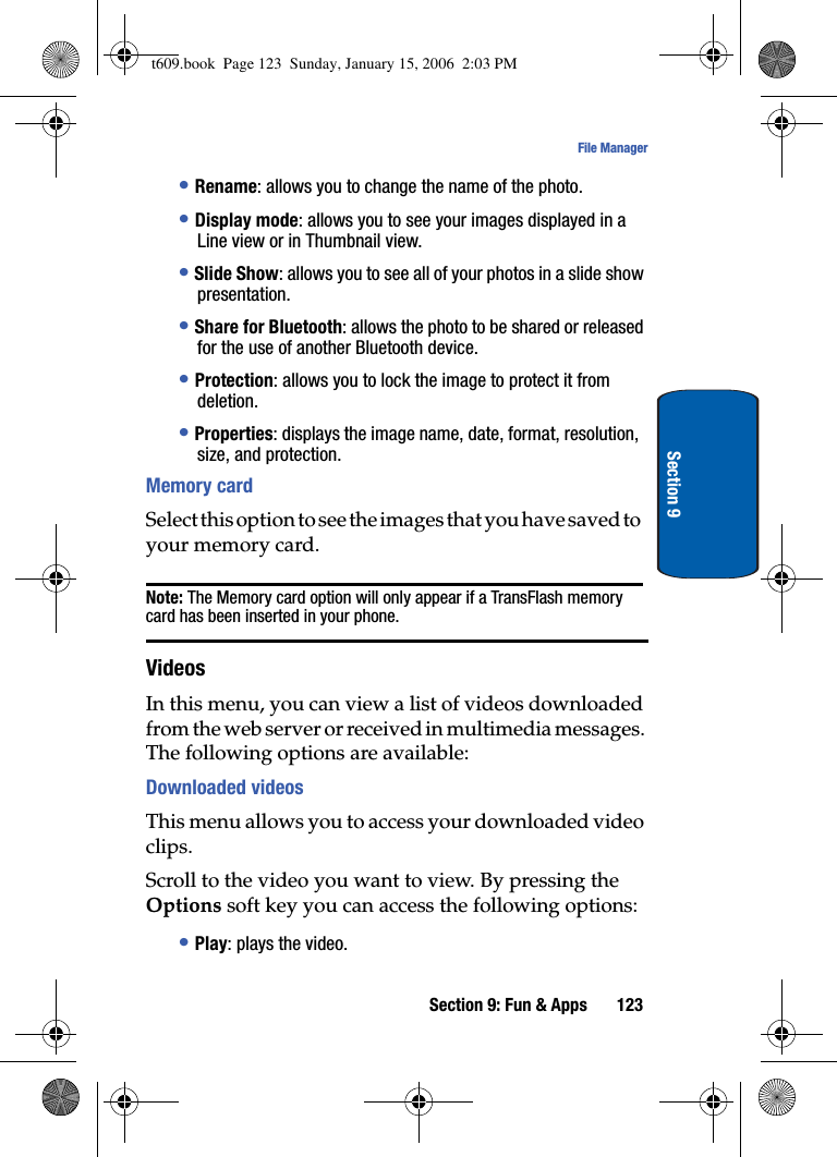 Section 9: Fun &amp; Apps 123File ManagerSection 9•Rename: allows you to change the name of the photo.•Display mode: allows you to see your images displayed in a Line view or in Thumbnail view.•Slide Show: allows you to see all of your photos in a slide show presentation. •Share for Bluetooth: allows the photo to be shared or released for the use of another Bluetooth device.•Protection: allows you to lock the image to protect it from deletion.•Properties: displays the image name, date, format, resolution, size, and protection.Memory cardSelect this option to see the images that you have saved to your memory card.Note: The Memory card option will only appear if a TransFlash memory card has been inserted in your phone.VideosIn this menu, you can view a list of videos downloaded from the web server or received in multimedia messages. The following options are available:Downloaded videosThis menu allows you to access your downloaded video clips. Scroll to the video you want to view. By pressing the Options soft key you can access the following options:•Play: plays the video.t609.book  Page 123  Sunday, January 15, 2006  2:03 PM