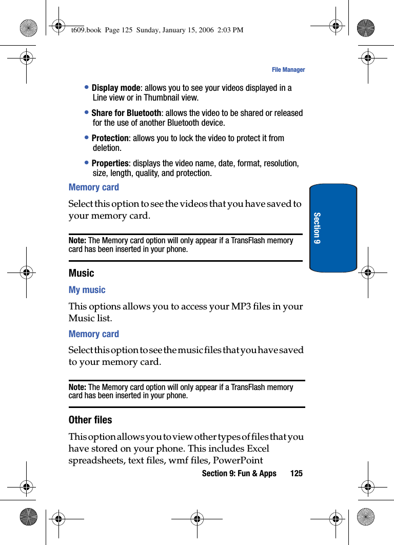 Section 9: Fun &amp; Apps 125File ManagerSection 9•Display mode: allows you to see your videos displayed in a Line view or in Thumbnail view.•Share for Bluetooth: allows the video to be shared or released for the use of another Bluetooth device.•Protection: allows you to lock the video to protect it from deletion.•Properties: displays the video name, date, format, resolution, size, length, quality, and protection.Memory cardSelect this option to see the videos that you have saved to your memory card.Note: The Memory card option will only appear if a TransFlash memory card has been inserted in your phone.MusicMy musicThis options allows you to access your MP3 files in your Music list.Memory cardSelect this option to see the music files that you have saved to your memory card.Note: The Memory card option will only appear if a TransFlash memory card has been inserted in your phone.Other filesThis option allows you to view other types of files that you have stored on your phone. This includes Excel spreadsheets, text files, wmf files, PowerPoint t609.book  Page 125  Sunday, January 15, 2006  2:03 PM