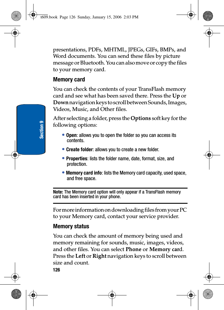 126Section 9presentations, PDFs, MHTML, JPEGs, GIFs, BMPs, and Word documents. You can send these files by picture message or Bluetooth. You can also move or copy the files to your memory card. Memory cardYou can check the contents of your TransFlash memory card and see what has been saved there. Press the Up or Down navigation keys to scroll between Sounds, Images, Videos, Music, and Other files.After selecting a folder, press the Options soft key for the following options:•Open: allows you to open the folder so you can access its contents.•Create folder: allows you to create a new folder. •Properties: lists the folder name, date, format, size, and protection.•Memory card info: lists the Memory card capacity, used space, and free space.Note: The Memory card option will only appear if a TransFlash memory card has been inserted in your phone.For more information on downloading files from your PC to your Memory card, contact your service provider.Memory statusYou can check the amount of memory being used and memory remaining for sounds, music, images, videos, and other files. You can select Phone or Memory card. Press the Left or Right navigation keys to scroll between size and count.t609.book  Page 126  Sunday, January 15, 2006  2:03 PM