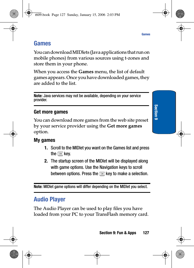 Section 9: Fun &amp; Apps 127GamesSection 9GamesYou can download MIDlets (Java applications that run on mobile phones) from various sources using t-zones and store them in your phone. When you access the Games menu, the list of default games appears. Once you have downloaded games, they are added to the list.Note: Java services may not be available, depending on your service provider.Get more gamesYou can download more games from the web site preset by your service provider using the Get more gamesoption.My games1. Scroll to the MIDlet you want on the Games list and press the  key.2. The startup screen of the MIDlet will be displayed along with game options. Use the Navigation keys to scroll between options. Press the   key to make a selection.Note: MIDlet game options will differ depending on the MIDlet you select.Audio PlayerThe Audio Player can be used to play files you have loaded from your PC to your TransFlash memory card. t609.book  Page 127  Sunday, January 15, 2006  2:03 PM