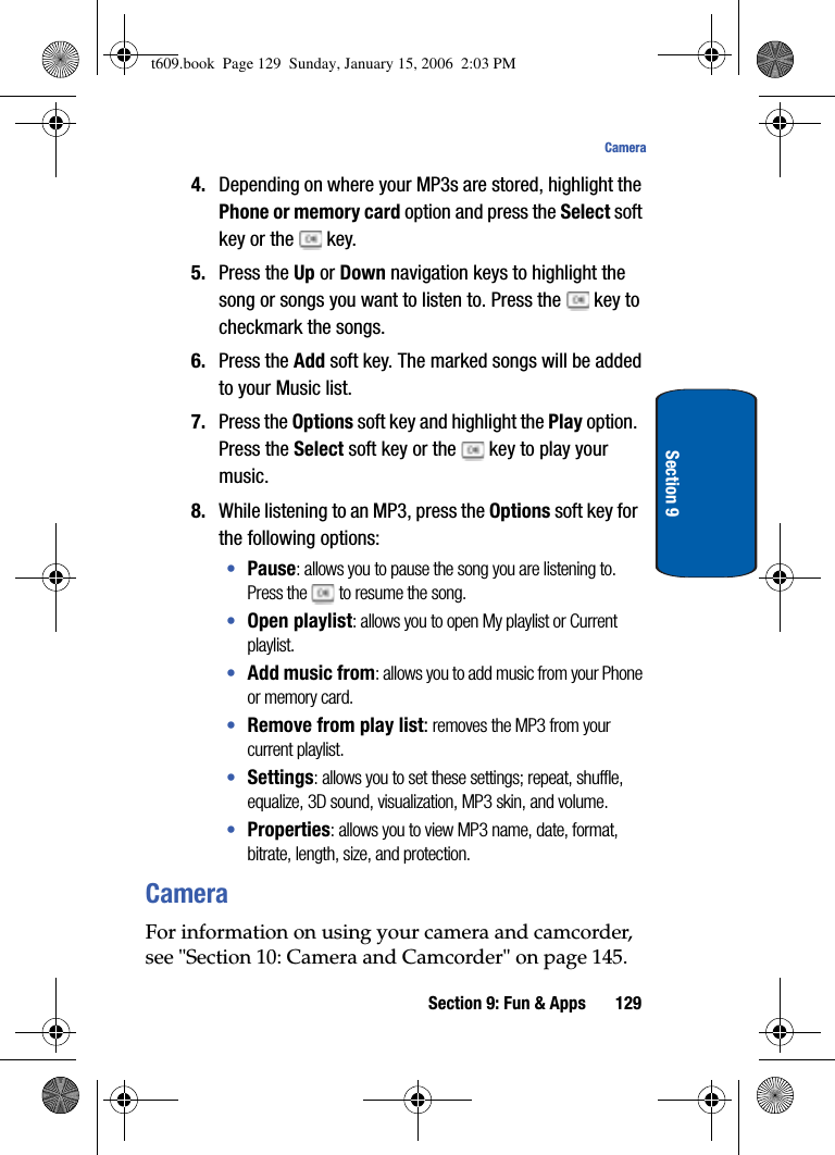 Section 9: Fun &amp; Apps 129CameraSection 94. Depending on where your MP3s are stored, highlight the Phone or memory card option and press the Select soft key or the   key. 5. Press the Up or Down navigation keys to highlight the song or songs you want to listen to. Press the   key to checkmark the songs.6. Press the Add soft key. The marked songs will be added to your Music list.7. Press the Options soft key and highlight the Play option. Press the Select soft key or the   key to play your music.8. While listening to an MP3, press the Options soft key for the following options:•Pause: allows you to pause the song you are listening to. Press the  to resume the song.•Open playlist: allows you to open My playlist or Current playlist. •Add music from: allows you to add music from your Phone or memory card.•Remove from play list: removes the MP3 from your current playlist. •Settings: allows you to set these settings; repeat, shuffle, equalize, 3D sound, visualization, MP3 skin, and volume.•Properties: allows you to view MP3 name, date, format, bitrate, length, size, and protection.CameraFor information on using your camera and camcorder, see &quot;Section 10: Camera and Camcorder&quot; on page 145.t609.book  Page 129  Sunday, January 15, 2006  2:03 PM