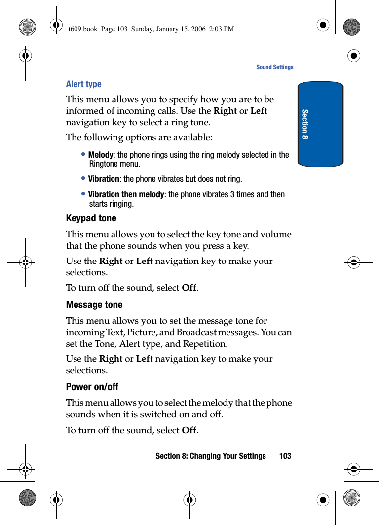 Section 8: Changing Your Settings 103Sound SettingsSection 8Alert typeThis menu allows you to specify how you are to be informed of incoming calls. Use the Right or Left navigation key to select a ring tone.The following options are available:•Melody: the phone rings using the ring melody selected in the Ringtone menu.•Vibration: the phone vibrates but does not ring. •Vibration then melody: the phone vibrates 3 times and then starts ringing.Keypad toneThis menu allows you to select the key tone and volume that the phone sounds when you press a key. Use the Right or Left navigation key to make your selections.To turn off the sound, select Off.Message toneThis menu allows you to set the message tone for incoming Text, Picture, and Broadcast messages. You can set the Tone, Alert type, and Repetition.Use the Right or Left navigation key to make your selections.Power on/offThis menu allows you to select the melody that the phone sounds when it is switched on and off. To turn off the sound, select Off.t609.book  Page 103  Sunday, January 15, 2006  2:03 PM