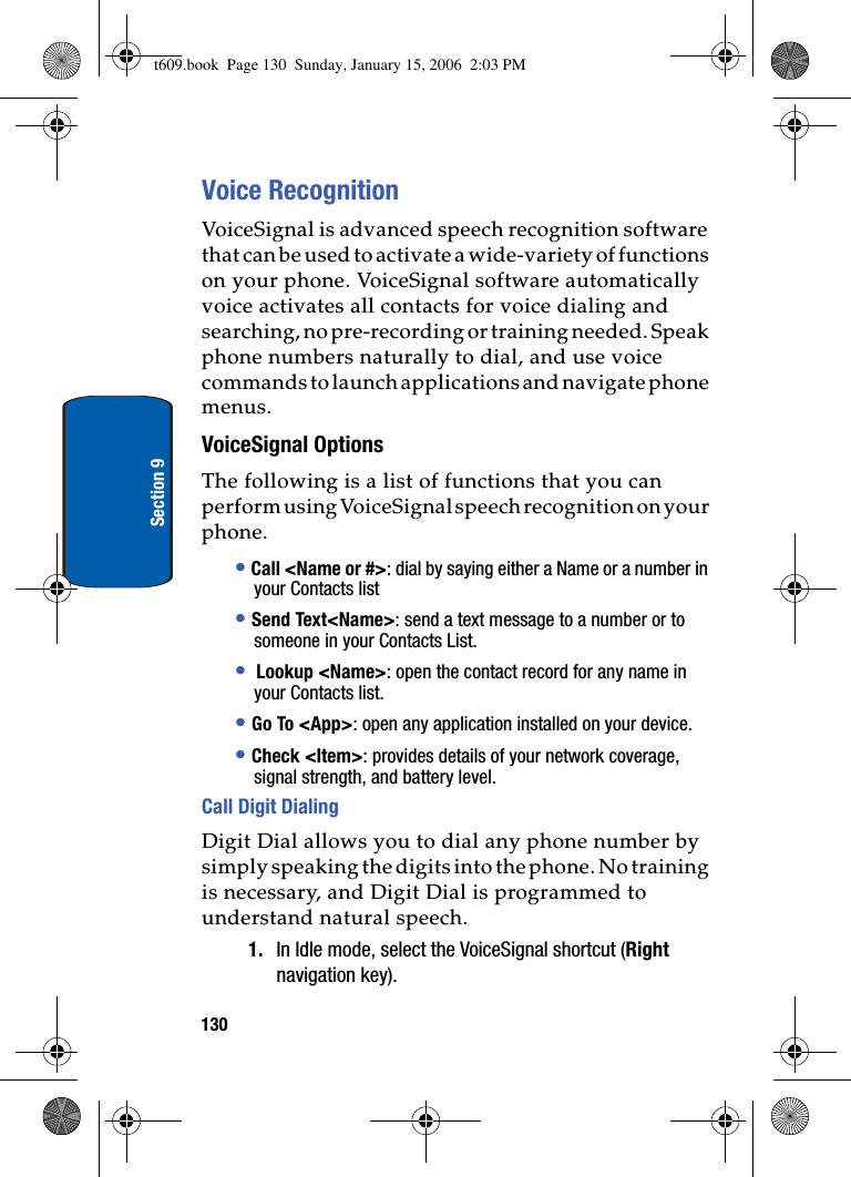 130Section 9Voice RecognitionVoiceSignal is advanced speech recognition software that can be used to activate a wide-variety of functions on your phone. VoiceSignal software automatically voice activates all contacts for voice dialing and searching, no pre-recording or training needed. Speak phone numbers naturally to dial, and use voice commands to launch applications and navigate phone menus.VoiceSignal OptionsThe following is a list of functions that you can perform using VoiceSignal speech recognition on your phone.•Call &lt;Name or #&gt;: dial by saying either a Name or a number in your Contacts list•Send Text&lt;Name&gt;: send a text message to a number or to someone in your Contacts List.• Lookup &lt;Name&gt;: open the contact record for any name in your Contacts list.•Go To &lt;App&gt;: open any application installed on your device.•Check &lt;Item&gt;: provides details of your network coverage, signal strength, and battery level.Call Digit DialingDigit Dial allows you to dial any phone number by simply speaking the digits into the phone. No training is necessary, and Digit Dial is programmed to understand natural speech.1. In Idle mode, select the VoiceSignal shortcut (Rightnavigation key). t609.book  Page 130  Sunday, January 15, 2006  2:03 PM