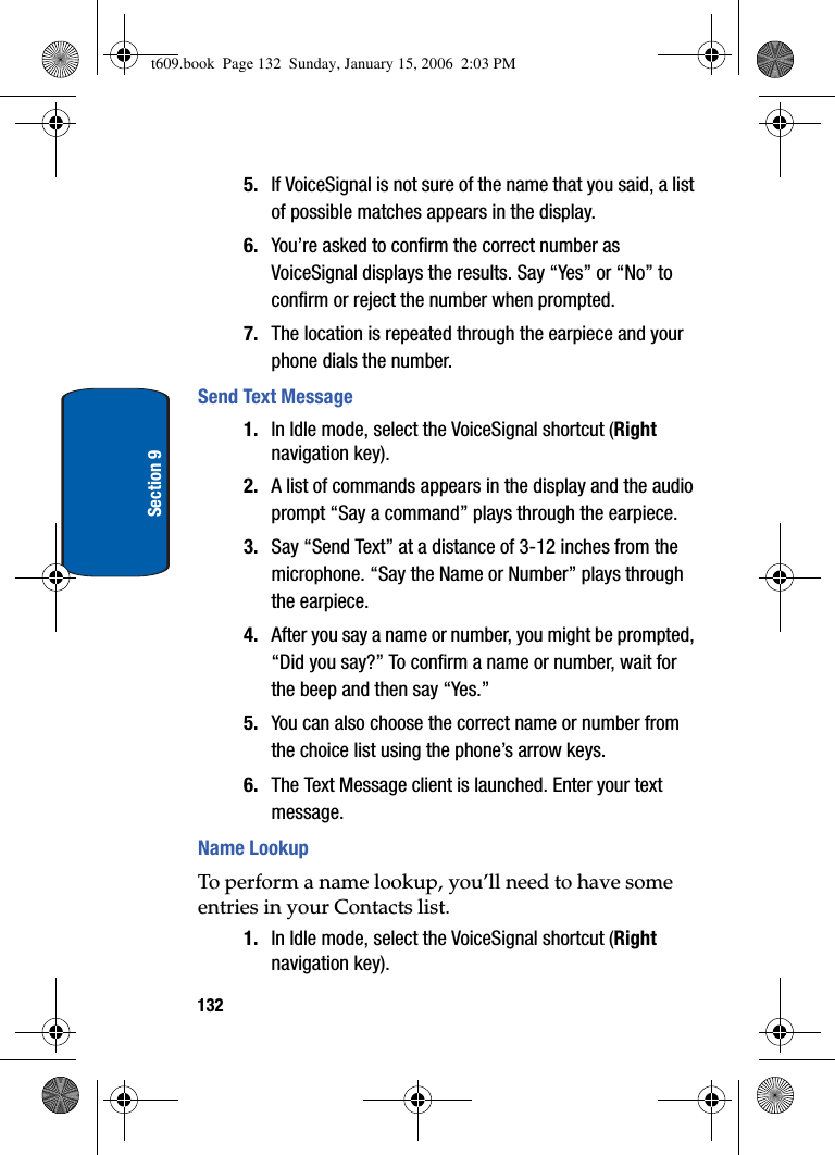 132Section 95. If VoiceSignal is not sure of the name that you said, a list of possible matches appears in the display.6. You’re asked to confirm the correct number as VoiceSignal displays the results. Say “Yes” or “No” to confirm or reject the number when prompted.7. The location is repeated through the earpiece and your phone dials the number.Send Text Message1. In Idle mode, select the VoiceSignal shortcut (Rightnavigation key). 2. A list of commands appears in the display and the audio prompt “Say a command” plays through the earpiece.3. Say “Send Text” at a distance of 3-12 inches from the microphone. “Say the Name or Number” plays through the earpiece.4. After you say a name or number, you might be prompted, “Did you say?” To confirm a name or number, wait for the beep and then say “Yes.”5. You can also choose the correct name or number from the choice list using the phone’s arrow keys. 6. The Text Message client is launched. Enter your text message.Name LookupTo perform a name lookup, you’ll need to have some entries in your Contacts list. 1. In Idle mode, select the VoiceSignal shortcut (Rightnavigation key). t609.book  Page 132  Sunday, January 15, 2006  2:03 PM