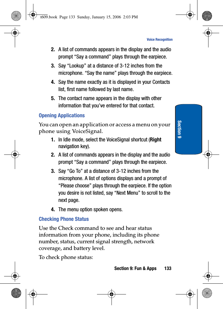 Section 9: Fun &amp; Apps 133Voice RecognitionSection 92. A list of commands appears in the display and the audio prompt “Say a command” plays through the earpiece.3. Say “Lookup” at a distance of 3-12 inches from the microphone. “Say the name” plays through the earpiece.4. Say the name exactly as it is displayed in your Contacts list, first name followed by last name.5. The contact name appears in the display with other information that you’ve entered for that contact.Opening ApplicationsYou can open an application or access a menu on your phone using VoiceSignal.1. In Idle mode, select the VoiceSignal shortcut (Rightnavigation key). 2. A list of commands appears in the display and the audio prompt “Say a command” plays through the earpiece.3. Say “Go To” at a distance of 3-12 inches from the microphone. A list of options displays and a prompt of “Please choose” plays through the earpiece. If the option you desire is not listed, say “Next Menu” to scroll to the next page.4. The menu option spoken opens.Checking Phone StatusUse the Check command to see and hear status information from your phone, including its phone number, status, current signal strength, network coverage, and battery level. To check phone status:t609.book  Page 133  Sunday, January 15, 2006  2:03 PM