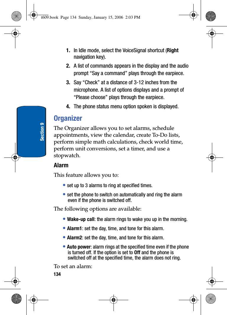 134Section 91. In Idle mode, select the VoiceSignal shortcut (Rightnavigation key). 2. A list of commands appears in the display and the audio prompt “Say a command” plays through the earpiece.3. Say “Check” at a distance of 3-12 inches from the microphone. A list of options displays and a prompt of “Please choose” plays through the earpiece.4. The phone status menu option spoken is displayed.OrganizerThe Organizer allows you to set alarms, schedule appointments, view the calendar, create To-Do lists, perform simple math calculations, check world time, perform unit conversions, set a timer, and use a stopwatch.AlarmThis feature allows you to:•set up to 3 alarms to ring at specified times.•set the phone to switch on automatically and ring the alarm even if the phone is switched off.The following options are available:•Wake-up call: the alarm rings to wake you up in the morning.•Alarm1: set the day, time, and tone for this alarm. •Alarm2: set the day, time, and tone for this alarm. •Auto power: alarm rings at the specified time even if the phone is turned off. If the option is set to Off and the phone is switched off at the specified time, the alarm does not ring.To set an alarm:t609.book  Page 134  Sunday, January 15, 2006  2:03 PM