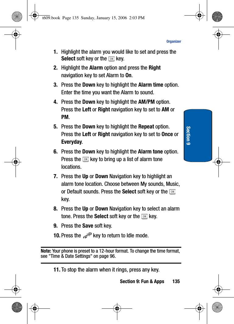 Section 9: Fun &amp; Apps 135OrganizerSection 91. Highlight the alarm you would like to set and press the Select soft key or the   key.2. Highlight the Alarm option and press the Rightnavigation key to set Alarm to On.3. Press the Down key to highlight the Alarm time option. Enter the time you want the Alarm to sound.4. Press the Down key to highlight the AM/PM option. Press the Left or Right navigation key to set to AM or PM.5. Press the Down key to highlight the Repeat option. Press the Left or Right navigation key to set to Once or Everyday.6. Press the Down key to highlight the Alarm tone option. Press the   key to bring up a list of alarm tone locations.7. Press the Up or Down Navigation key to highlight an alarm tone location. Choose between My sounds, Music, or Default sounds. Press the Select soft key or the   key.8. Press the Up or Down Navigation key to select an alarm tone. Press the Select soft key or the   key.9. Press the Save soft key.10. Press the   key to return to Idle mode.Note: Your phone is preset to a 12-hour format. To change the time format, see &quot;Time &amp; Date Settings&quot; on page 96.11. To stop the alarm when it rings, press any key.t609.book  Page 135  Sunday, January 15, 2006  2:03 PM