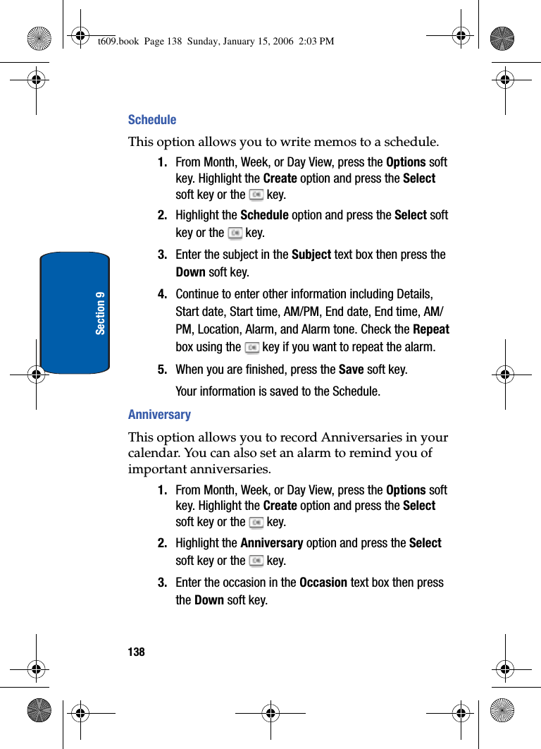 138Section 9ScheduleThis option allows you to write memos to a schedule.1. From Month, Week, or Day View, press the Options soft key. Highlight the Create option and press the Selectsoft key or the   key.2. Highlight the Schedule option and press the Select softkey or the   key.3. Enter the subject in the Subject text box then press the Down soft key.4. Continue to enter other information including Details, Start date, Start time, AM/PM, End date, End time, AM/PM, Location, Alarm, and Alarm tone. Check the Repeatbox using the   key if you want to repeat the alarm.5. When you are finished, press the Save soft key.Your information is saved to the Schedule.AnniversaryThis option allows you to record Anniversaries in your calendar. You can also set an alarm to remind you of important anniversaries.1. From Month, Week, or Day View, press the Options soft key. Highlight the Create option and press the Selectsoft key or the   key.2. Highlight the Anniversary option and press the Select soft key or the   key.3. Enter the occasion in the Occasion text box then press the Down soft key.t609.book  Page 138  Sunday, January 15, 2006  2:03 PM