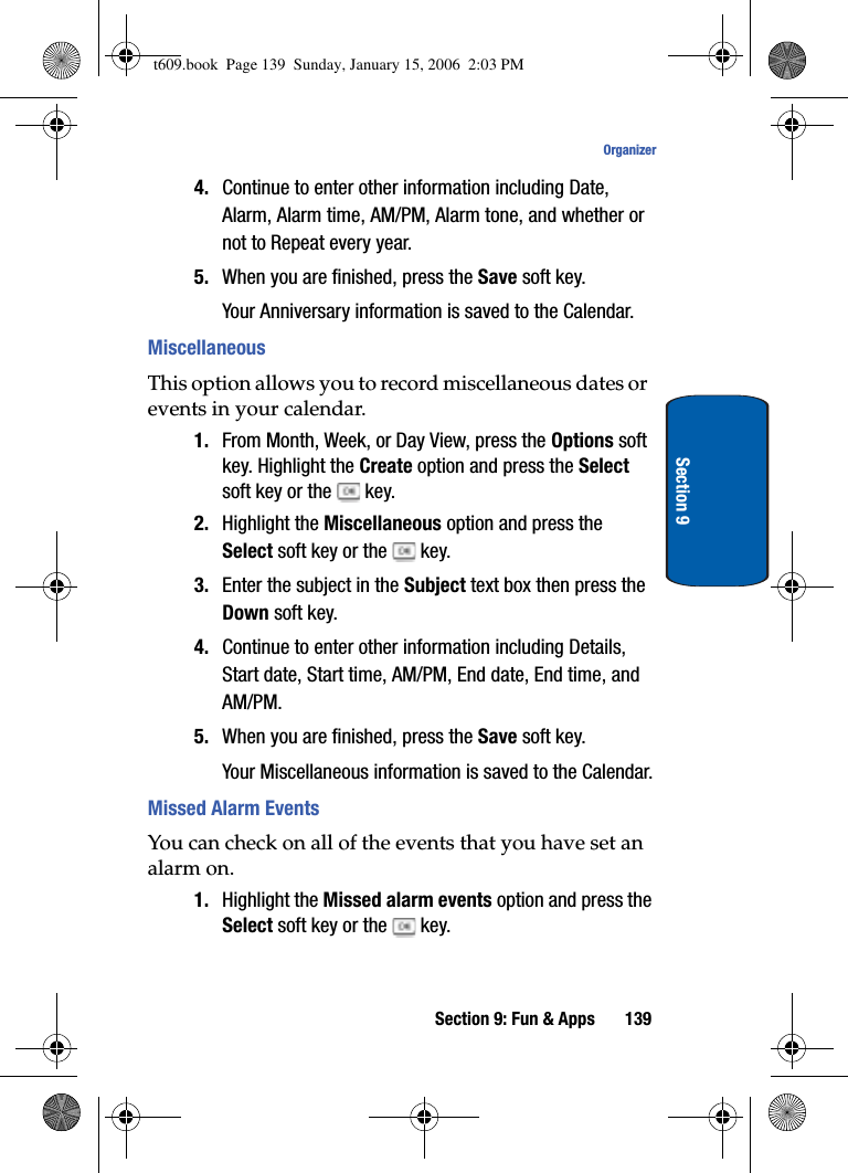 Section 9: Fun &amp; Apps 139OrganizerSection 94. Continue to enter other information including Date, Alarm, Alarm time, AM/PM, Alarm tone, and whether or not to Repeat every year.5. When you are finished, press the Save soft key.Your Anniversary information is saved to the Calendar.MiscellaneousThis option allows you to record miscellaneous dates or events in your calendar.1. From Month, Week, or Day View, press the Options soft key. Highlight the Create option and press the Selectsoft key or the   key.2. Highlight the Miscellaneous option and press the Select soft key or the   key.3. Enter the subject in the Subject text box then press the Down soft key.4. Continue to enter other information including Details, Start date, Start time, AM/PM, End date, End time, and AM/PM.5. When you are finished, press the Save soft key.Your Miscellaneous information is saved to the Calendar.Missed Alarm EventsYou can check on all of the events that you have set an alarm on. 1. Highlight the Missed alarm events option and press the Select soft key or the   key.t609.book  Page 139  Sunday, January 15, 2006  2:03 PM