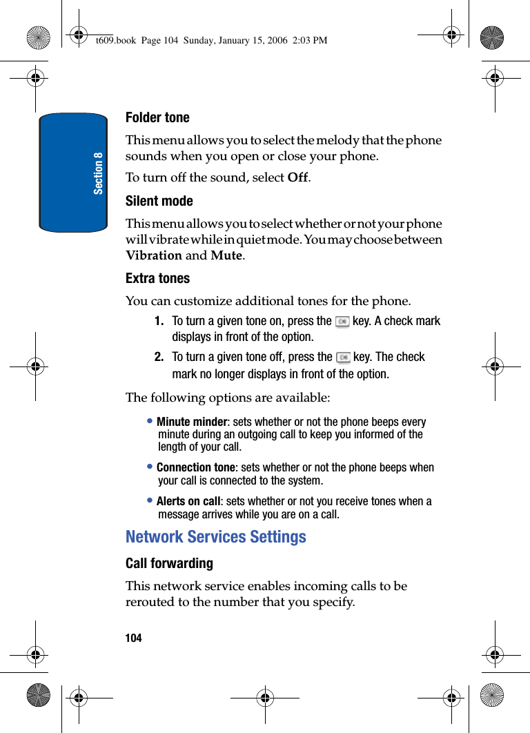 Section 8104Folder toneThis menu allows you to select the melody that the phone sounds when you open or close your phone. To turn off the sound, select Off.Silent modeThis menu allows you to select whether or not your phone will vibrate while in quiet mode. You may choose between Vibration and Mute.Extra tonesYou can customize additional tones for the phone.1. To turn a given tone on, press the   key. A check mark displays in front of the option.2. To turn a given tone off, press the   key. The check mark no longer displays in front of the option.The following options are available:•Minute minder: sets whether or not the phone beeps every minute during an outgoing call to keep you informed of the length of your call.•Connection tone: sets whether or not the phone beeps when your call is connected to the system. •Alerts on call: sets whether or not you receive tones when a message arrives while you are on a call.Network Services SettingsCall forwardingThis network service enables incoming calls to be rerouted to the number that you specify.t609.book  Page 104  Sunday, January 15, 2006  2:03 PM