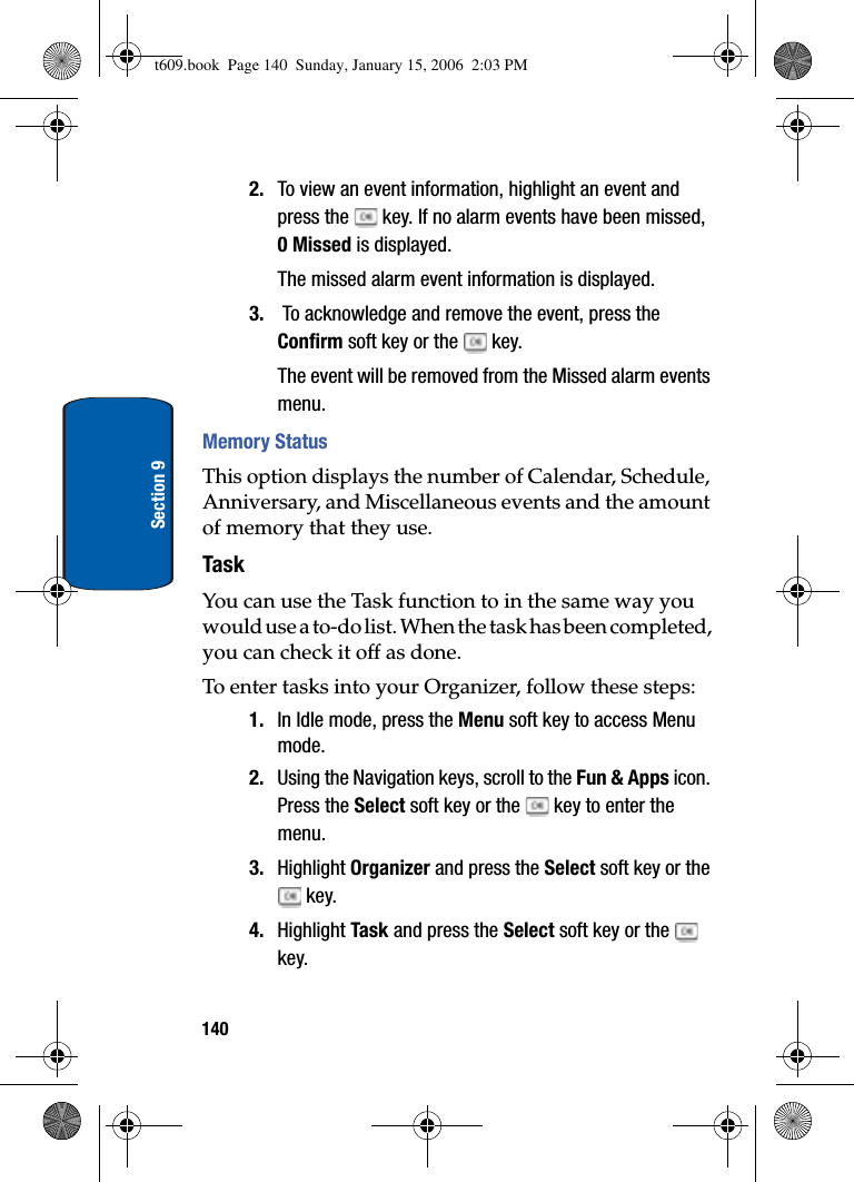 140Section 92. To view an event information, highlight an event and press the   key. If no alarm events have been missed, 0 Missed is displayed.The missed alarm event information is displayed.3.  To acknowledge and remove the event, press the Confirm soft key or the   key.The event will be removed from the Missed alarm events menu.Memory StatusThis option displays the number of Calendar, Schedule, Anniversary, and Miscellaneous events and the amount of memory that they use.TaskYou can use the Task function to in the same way you would use a to-do list. When the task has been completed, you can check it off as done. To enter tasks into your Organizer, follow these steps:1. In Idle mode, press the Menu soft key to access Menu mode.2. Using the Navigation keys, scroll to the Fun &amp; Apps icon. Press the Select soft key or the   key to enter the menu.3. Highlight Organizer and press the Select soft key or the  key.4. Highlight Task and press the Select soft key or the   key.t609.book  Page 140  Sunday, January 15, 2006  2:03 PM
