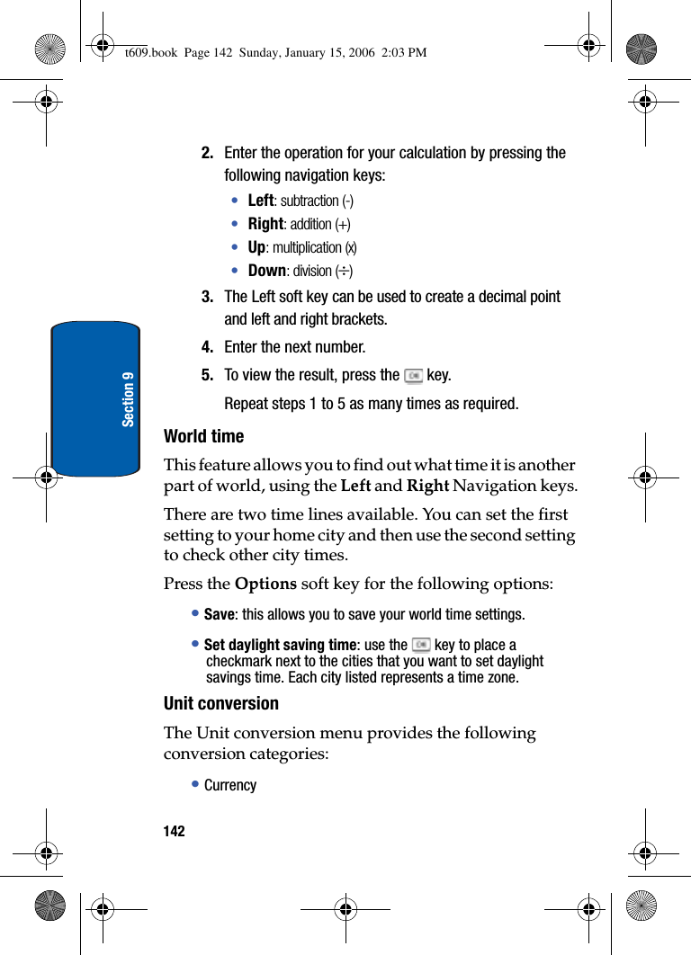 142Section 92. Enter the operation for your calculation by pressing the following navigation keys:•Left: subtraction (-)•Right: addition (+)•Up: multiplication (x)•Down: division (y)3. The Left soft key can be used to create a decimal point and left and right brackets.4. Enter the next number.5. To view the result, press the   key.Repeat steps 1 to 5 as many times as required.World timeThis feature allows you to find out what time it is another part of world, using the Left and Right Navigation keys.There are two time lines available. You can set the first setting to your home city and then use the second setting to check other city times. Press the Options soft key for the following options:•Save: this allows you to save your world time settings.•Set daylight saving time: use the  key to place a checkmark next to the cities that you want to set daylight savings time. Each city listed represents a time zone.Unit conversionThe Unit conversion menu provides the following conversion categories:•Currencyt609.book  Page 142  Sunday, January 15, 2006  2:03 PM
