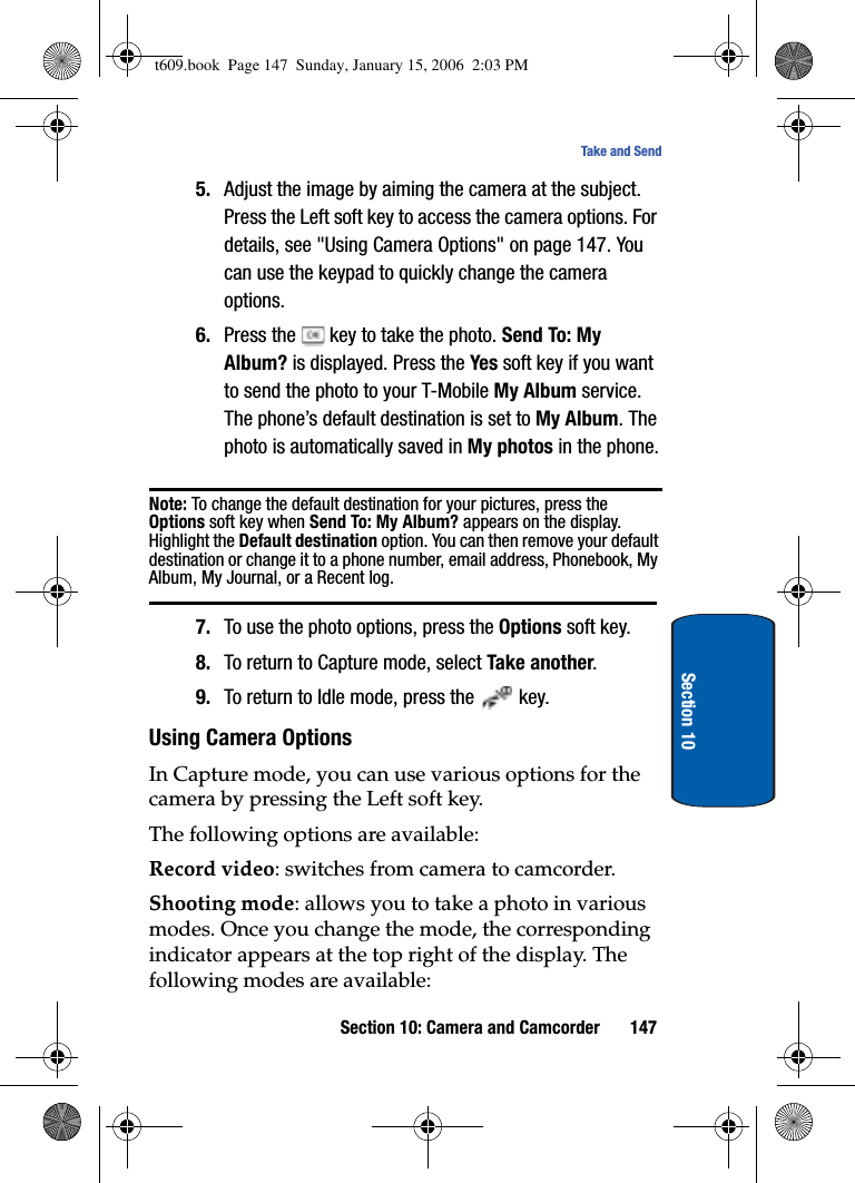 Section 10: Camera and Camcorder 147Take and SendSection 105. Adjust the image by aiming the camera at the subject. Press the Left soft key to access the camera options. For details, see &quot;Using Camera Options&quot; on page 147. You can use the keypad to quickly change the camera options. 6. Press the   key to take the photo. Send To: My Album? is displayed. Press the Yes soft key if you want to send the photo to your T-Mobile My Album service. The phone’s default destination is set to My Album. The photo is automatically saved in My photos in the phone.Note: To change the default destination for your pictures, press the Options soft key when Send To: My Album? appears on the display. Highlight the Default destination option. You can then remove your default destination or change it to a phone number, email address, Phonebook, My Album, My Journal, or a Recent log.7. To use the photo options, press the Options soft key.8. To return to Capture mode, select Take another.9. To return to Idle mode, press the   key.Using Camera OptionsIn Capture mode, you can use various options for the camera by pressing the Left soft key.The following options are available:Record video: switches from camera to camcorder.Shooting mode: allows you to take a photo in various modes. Once you change the mode, the corresponding indicator appears at the top right of the display. The following modes are available:t609.book  Page 147  Sunday, January 15, 2006  2:03 PM