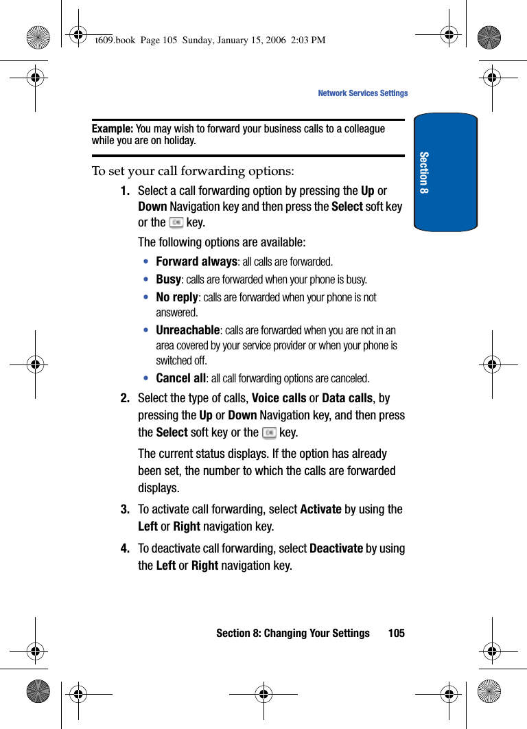 Section 8: Changing Your Settings 105Network Services SettingsSection 8Example: You may wish to forward your business calls to a colleague while you are on holiday.To set your call forwarding options:1. Select a call forwarding option by pressing the Up or Down Navigation key and then press the Select soft key or the   key. The following options are available:•Forward always: all calls are forwarded.•Busy: calls are forwarded when your phone is busy.•No reply: calls are forwarded when your phone is not answered.•Unreachable: calls are forwarded when you are not in an area covered by your service provider or when your phone is switched off.•Cancel all: all call forwarding options are canceled.2. Select the type of calls, Voice calls or Data calls, by pressing the Up or Down Navigation key, and then press the Select soft key or the   key.The current status displays. If the option has already been set, the number to which the calls are forwarded displays.3. To activate call forwarding, select Activate by using the Left or Right navigation key.4. To deactivate call forwarding, select Deactivate by using the Left or Right navigation key. t609.book  Page 105  Sunday, January 15, 2006  2:03 PM