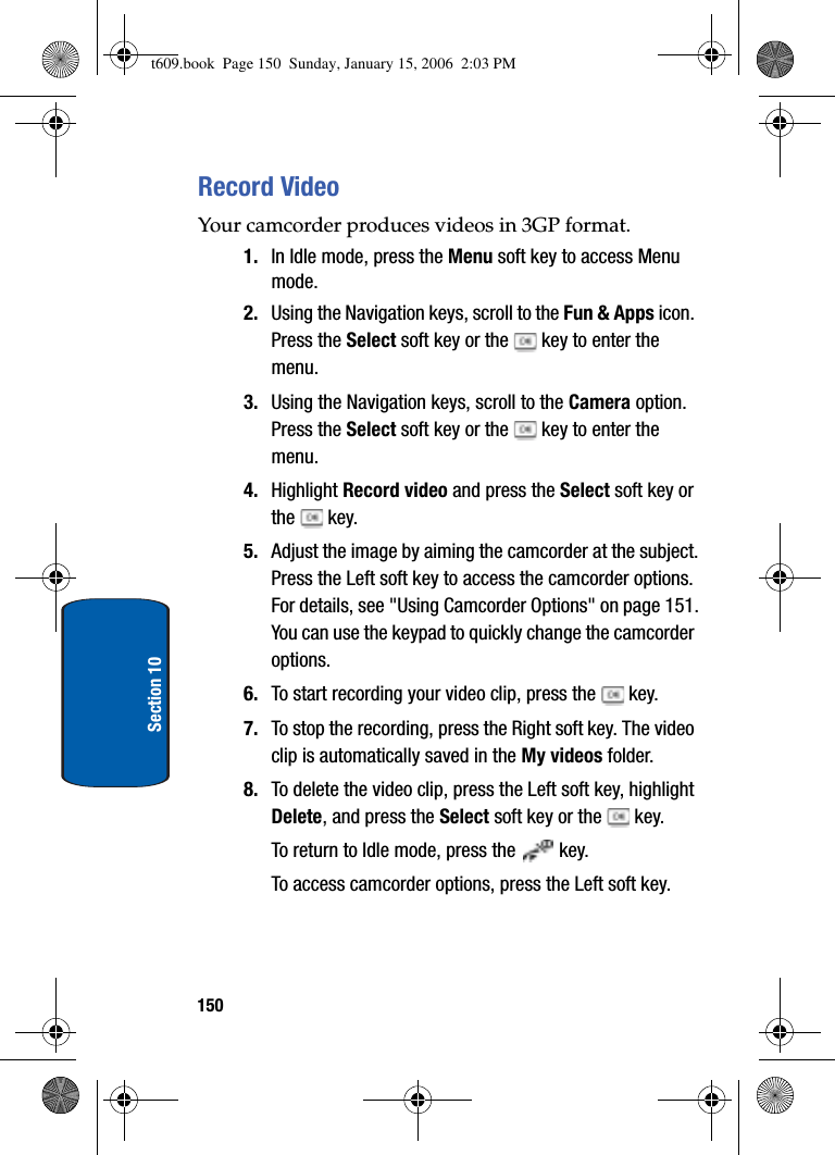 150Section 10Record VideoYour camcorder produces videos in 3GP format.1. In Idle mode, press the Menu soft key to access Menu mode.2. Using the Navigation keys, scroll to the Fun &amp; Apps icon. Press the Select soft key or the   key to enter the menu. 3. Using the Navigation keys, scroll to the Camera option. Press the Select soft key or the   key to enter the menu. 4. Highlight Record video and press the Select soft key or the  key.5. Adjust the image by aiming the camcorder at the subject.Press the Left soft key to access the camcorder options. For details, see &quot;Using Camcorder Options&quot; on page 151.You can use the keypad to quickly change the camcorder options. 6. To start recording your video clip, press the   key.7. To stop the recording, press the Right soft key. The video clip is automatically saved in the My videos folder.8. To delete the video clip, press the Left soft key, highlight Delete, and press the Select soft key or the   key.To return to Idle mode, press the   key.To access camcorder options, press the Left soft key.t609.book  Page 150  Sunday, January 15, 2006  2:03 PM