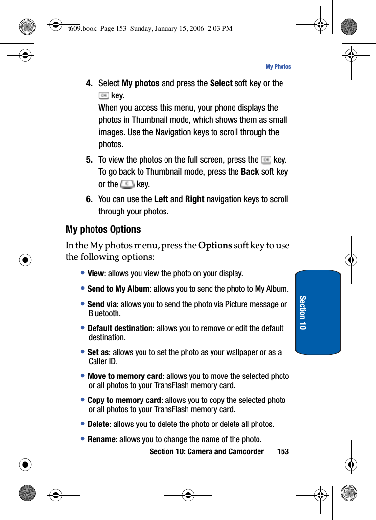 Section 10: Camera and Camcorder 153My PhotosSection 104. Select My photos and press the Select soft key or the  key.When you access this menu, your phone displays the photos in Thumbnail mode, which shows them as small images. Use the Navigation keys to scroll through the photos.5. To view the photos on the full screen, press the   key. To go back to Thumbnail mode, press the Back soft key or the   key.6. You can use the Left and Right navigation keys to scroll through your photos.My photos OptionsIn the My photos menu, press the Options soft key to use the following options:•View: allows you view the photo on your display.•Send to My Album: allows you to send the photo to My Album.•Send via: allows you to send the photo via Picture message or Bluetooth.•Default destination: allows you to remove or edit the default destination.•Set as: allows you to set the photo as your wallpaper or as a Caller ID.•Move to memory card: allows you to move the selected photo or all photos to your TransFlash memory card.•Copy to memory card: allows you to copy the selected photo or all photos to your TransFlash memory card.•Delete: allows you to delete the photo or delete all photos.•Rename: allows you to change the name of the photo.t609.book  Page 153  Sunday, January 15, 2006  2:03 PM